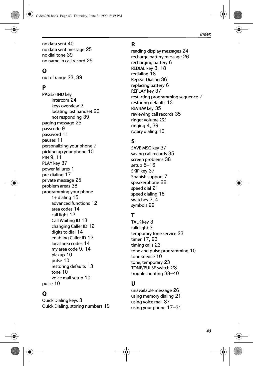 Index43no data sent 40no data sent message 25no dial tone 39no name in call record 25Oout of range 23, 39PPAGE/FIND keyintercom 24keys overview 2locating lost handset 23not responding 39paging message 25passcode 9password 11pauses 11personalizing your phone 7picking up your phone 10PIN 9, 11PLAY key 37power failures 1pre-dialing 17private message 25problem areas 38programming your phone1+ dialing 15advanced functions 12area codes 14call light 12Call Waiting ID 13changing Caller ID 12digits to dial 14enabling Caller ID 12local area codes 14my area code 9, 14pickup 10pulse 10restoring defaults 13tone 10voice mail setup 10pulse 10QQuick Dialing keys 3Quick Dialing, storing numbers 19Rreading display messages 24recharge battery message 26recharging battery 6REDIAL key 3, 18redialing 18Repeat Dialing 36replacing battery 6REPLAY key 37restarting programming sequence 7restoring defaults 13REVIEW key 35reviewing call records 35ringer volume 22ringing 4, 39rotary dialing 10SSAVE MSG key 37saving call records 35screen problems 38setup 5–16SKIP key 37Spanish support 7speakerphone 22speed dial 21speed dialing 18switches 2, 4symbols 29TTALK key 3talk light 3temporary tone service 23timer 17, 23timing calls 23tone and pulse programming 10tone service 10tone, temporary 23TONE/PULSE switch 23troubleshooting 38–40Uunavailable message 26using memory dialing 21using voice mail 37using your phone 17–31Cidco980.book  Page 43  Thursday, June 3, 1999  6:39 PM