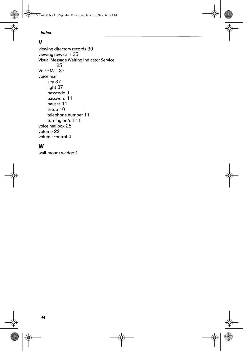 Index44Vviewing directory records 30viewing new calls 35Visual Message Waiting Indicator Service 25Voice Mail 37voice mailkey 37light 37passcode 9password 11pauses 11setup 10telephone number 11turning on/off 11voice mailbox 25volume 22volume control 4Wwall-mount wedge 1Cidco980.book  Page 44  Thursday, June 3, 1999  6:39 PM