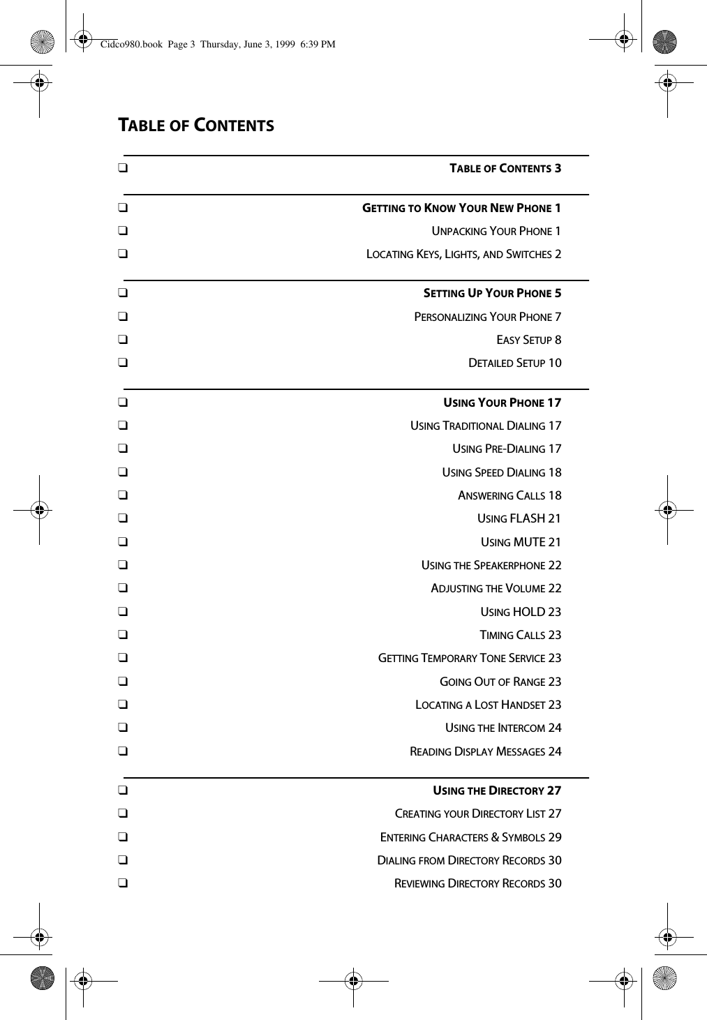 TABLE OF CONTENTS❑TABLE OF CONTENTS 3❑GETTING TO KNOW YOUR NEW PHONE 1❑UNPACKING YOUR PHONE 1❑LOCATING KEYS, LIGHTS, AND SWITCHES 2❑SETTING UP YOUR PHONE 5❑PERSONALIZING YOUR PHONE 7❑EASY SETUP 8❑DETAILED SETUP 10❑USING YOUR PHONE 17❑USING TRADITIONAL DIALING 17❑USING PRE-DIALING 17❑USING SPEED DIALING 18❑ANSWERING CALLS 18❑USING FLASH 21❑USING MUTE 21❑USING THE SPEAKERPHONE 22❑ADJUSTING THE VOLUME 22❑USING HOLD 23❑TIMING CALLS 23❑GETTING TEMPORARY TONE SERVICE 23❑GOING OUT OF RANGE 23❑LOCATING A LOST HANDSET 23❑USING THE INTERCOM 24❑READING DISPLAY MESSAGES 24❑USING THE DIRECTORY 27❑CREATING YOUR DIRECTORY LIST 27❑ENTERING CHARACTERS &amp; SYMBOLS 29❑DIALING FROM DIRECTORY RECORDS 30❑REVIEWING DIRECTORY RECORDS 30Cidco980.book  Page 3  Thursday, June 3, 1999  6:39 PM