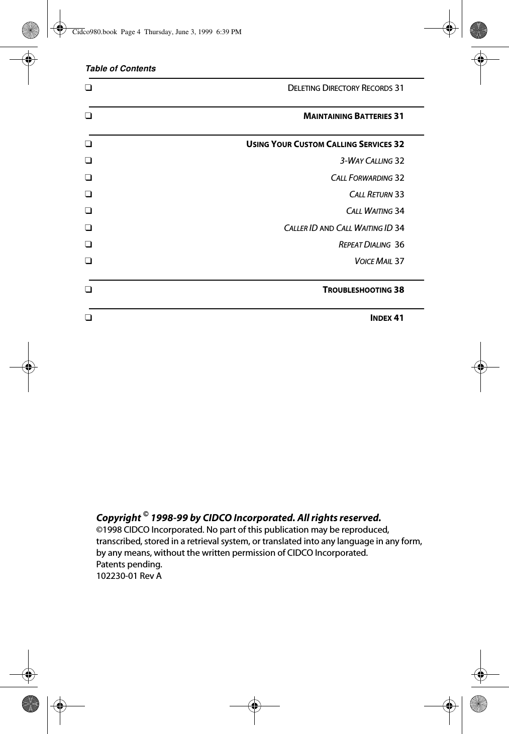 Table of Contents❑DELETING DIRECTORY RECORDS 31❑MAINTAINING BATTERIES 31❑USING YOUR CUSTOM CALLING SERVICES 32❑3-WAY CALLING 32❑CALL FORWARDING 32❑CALL RETURN 33❑CALL WAITING 34❑CALLER ID AND CALL WAITING ID 34❑REPEAT DIALING  36❑VOICE MAIL 37❑TROUBLESHOOTING 38❑INDEX 41Copyright © 1998-99 by CIDCO Incorporated. All rights reserved. ©1998 CIDCO Incorporated. No part of this publication may be reproduced, transcribed, stored in a retrieval system, or translated into any language in any form, by any means, without the written permission of CIDCO Incorporated. Patents pending.102230-01 Rev ACidco980.book  Page 4  Thursday, June 3, 1999  6:39 PM