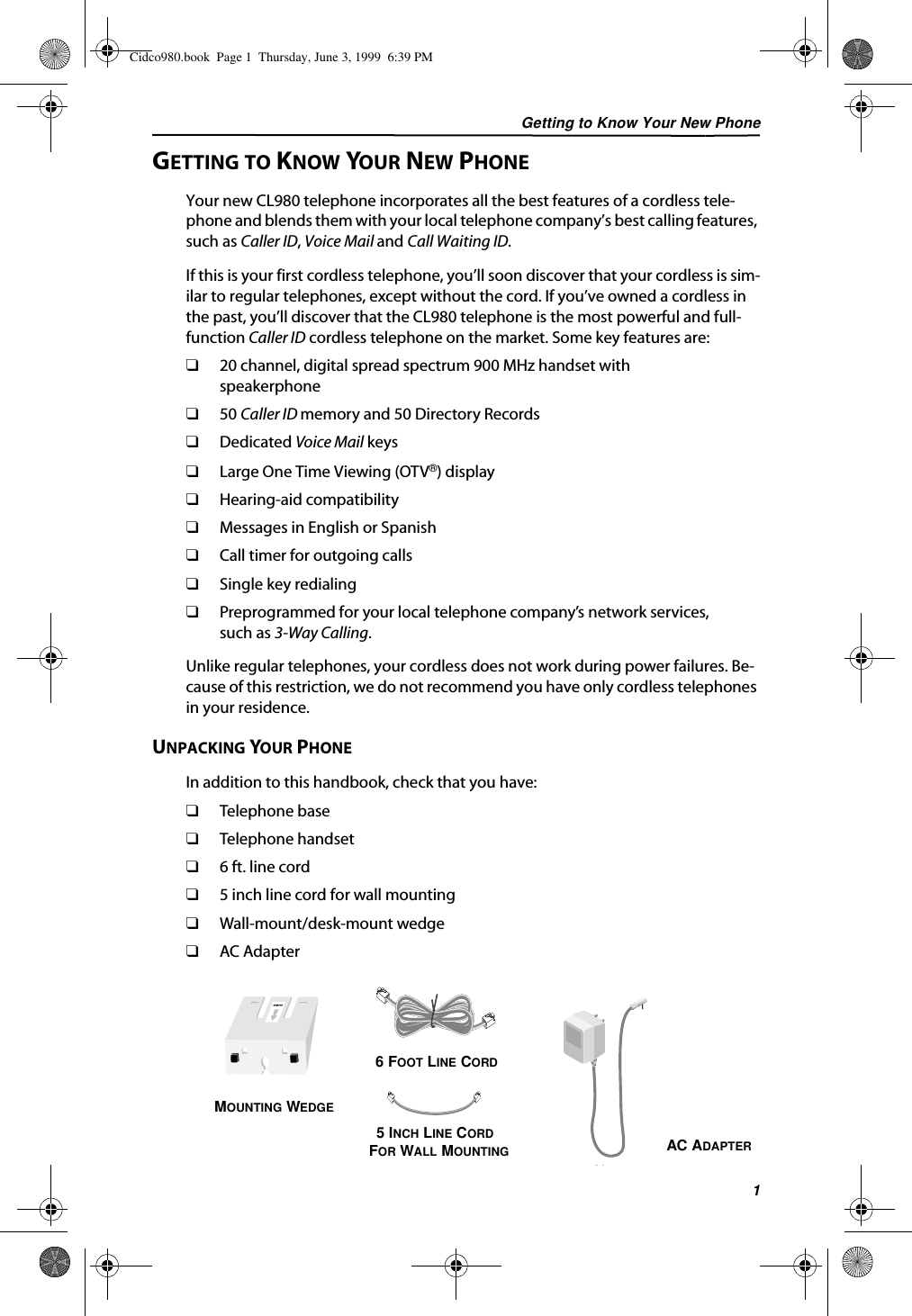 Getting to Know Your New Phone1GETTING TO KNOW YOUR NEW PHONEYour new CL980 telephone incorporates all the best features of a cordless tele-phone and blends them with your local telephone company’s best calling features, such as Caller ID, Voice Mail and Call Waiting ID.If this is your first cordless telephone, you’ll soon discover that your cordless is sim-ilar to regular telephones, except without the cord. If you’ve owned a cordless in the past, you’ll discover that the CL980 telephone is the most powerful and full-function Caller ID cordless telephone on the market. Some key features are:❑20 channel, digital spread spectrum 900 MHz handset with speakerphone❑50 Caller ID memory and 50 Directory Records❑Dedicated Voice Mail keys❑Large One Time Viewing (OTV®) display❑Hearing-aid compatibility❑Messages in English or Spanish❑Call timer for outgoing calls❑Single key redialing❑Preprogrammed for your local telephone company’s network services, such as 3-Way Calling.Unlike regular telephones, your cordless does not work during power failures. Be-cause of this restriction, we do not recommend you have only cordless telephones in your residence.UNPACKING YOUR PHONEIn addition to this handbook, check that you have:❑Telephone base❑Telephone handset❑6 ft. line cord❑5 inch line cord for wall mounting❑Wall-mount/desk-mount wedge❑AC AdapterMOUNTING WEDGE6 FOOT LINE CORD5 INCH LINE CORD FOR WALL MOUNTING AC ADAPTERCidco980.book  Page 1  Thursday, June 3, 1999  6:39 PM