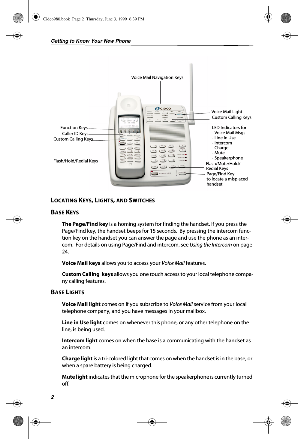 Getting to Know Your New Phone2LOCATING KEYS, LIGHTS, AND SWITCHESBASE KEYSThe Page/Find key is a homing system for finding the handset. If you press the Page/Find key, the handset beeps for 15 seconds.  By pressing the intercom func-tion key on the handset you can answer the page and use the phone as an inter-com.  For details on using Page/Find and intercom, see Using the Intercom on page 24.Voice Mail keys allows you to access your Voice Mail features.Custom Calling  keys allows you one touch access to your local telephone compa-ny calling features.BASE LIGHTSVoice Mail light comes on if you subscribe to Voice Mail service from your local telephone company, and you have messages in your mailbox.Line in Use light comes on whenever this phone, or any other telephone on the line, is being used.Intercom light comes on when the base is a communicating with the handset as an intercom.Charge light is a tri-colored light that comes on when the handset is in the base, or when a spare battery is being charged.Mute light indicates that the microphone for the speakerphone is currently turned off. Function KeysPage/Find Key Voice Mail Light    Voice Mail Navigation KeysCaller ID KeysCustom Calling KeysFlash/Hold/Redial Keys Flash/Mute/Hold/to locate a misplacedhandsetCustom Calling KeysLED Indicators for:- Voice Mail Msgs- Line In Use- Intercom- Charge- Mute - SpeakerphoneRedial KeysCidco980.book  Page 2  Thursday, June 3, 1999  6:39 PM