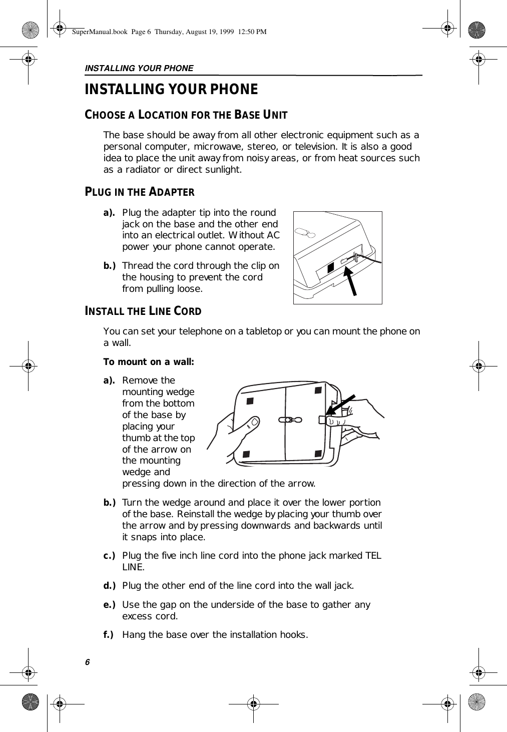 INSTALLING YOUR PHONE6INSTALLING YOUR PHONECHOOSE A LOCATION FOR THE BASE UNITThe base should be away from all other electronic equipment such as a personal computer, microwave, stereo, or television. It is also a good idea to place the unit away from noisy areas, or from heat sources such as a radiator or direct sunlight.PLUG IN THE ADAPTERa). Plug the adapter tip into the round jack on the base and the other end into an electrical outlet. Without AC power your phone cannot operate.b.) Thread the cord through the clip on the housing to prevent the cord from pulling loose.INSTALL THE LINE CORDYou can set your telephone on a tabletop or you can mount the phone on a wall.To mount on a wall:a). Remove the mounting wedge from the bottom of the base by placing your thumb at the top of the arrow on the mounting wedge and pressing down in the direction of the arrow.b.) Turn the wedge around and place it over the lower portion of the base. Reinstall the wedge by placing your thumb over the arrow and by pressing downwards and backwards until it snaps into place.c.) Plug the five inch line cord into the phone jack marked TEL LINE.d.) Plug the other end of the line cord into the wall jack.e.) Use the gap on the underside of the base to gather any excess cord.f.) Hang the base over the installation hooks.SuperManual.book  Page 6  Thursday, August 19, 1999  12:50 PM