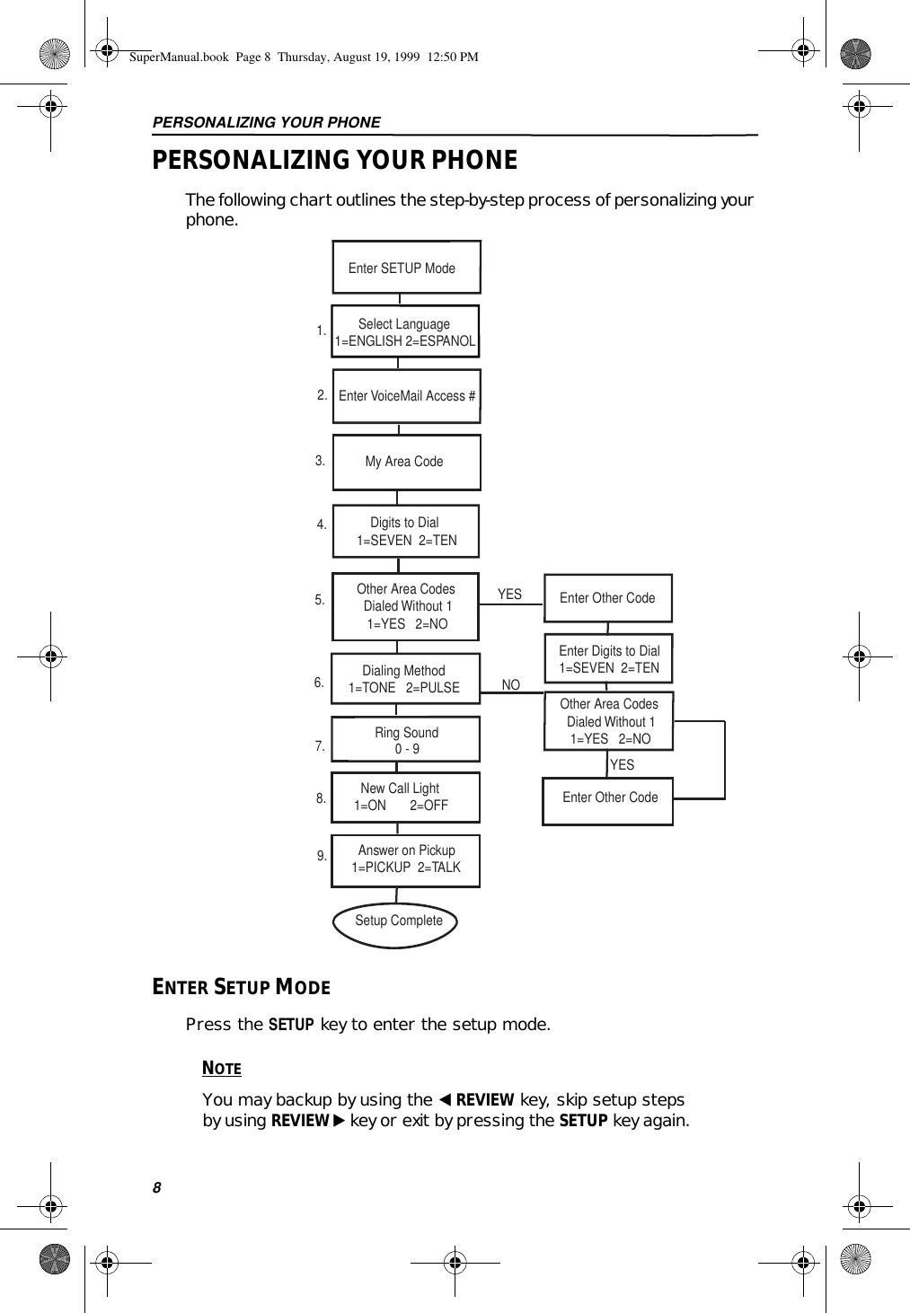 PERSONALIZING YOUR PHONE8PERSONALIZING YOUR PHONEThe following chart outlines the step-by-step process of personalizing your phone.ENTER SETUP MODEPress the SETUP key to enter the setup mode.NOTEYou may backup by using the ̇ REVIEW key, skip setup steps by using REVIEW ̈ key or exit by pressing the SETUP key again. Enter SETUP Mode       Select Language1=ENGLISH 2=ESPANOL1.Enter VoiceMail Access #2.3.   Ring Sound         0 - 9    New Call Light  1=ON       2=OFF7.Enter Digits to Dial1=SEVEN  2=TEN Other Area Codes   Dialed Without 1    1=YES   2=NO     Dialing Method 1=TONE   2=PULSE My Area Code    Answer on Pickup  1=PICKUP  2=TALK6.8.9.Setup Complete     Digits to Dial 1=SEVEN  2=TEN4.YES Other Area Codes   Dialed Without 1    1=YES   2=NO5.YESEnter Other Code     Enter Other Code  NOSuperManual.book  Page 8  Thursday, August 19, 1999  12:50 PM