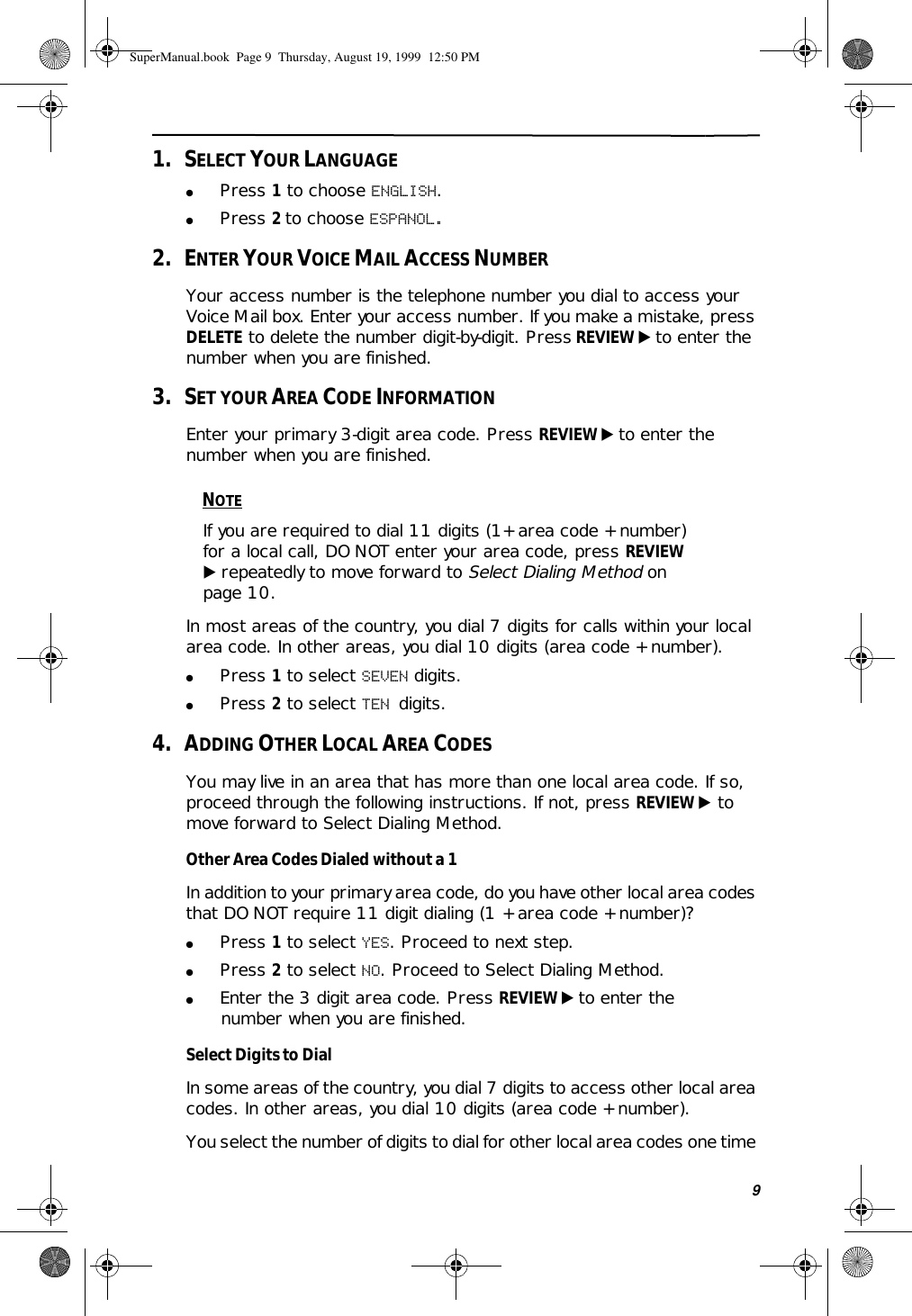91.   SELECT YOUR LANGUAGE●Press 1 to choose ENGLISH.●Press 2 to choose ESPANOL.2.   ENTER YOUR VOICE MAIL ACCESS NUMBERYour access number is the telephone number you dial to access your Voice Mail box. Enter your access number. If you make a mistake, press DELETE to delete the number digit-by-digit. Press REVIEW ̈ to enter the number when you are finished.3.   SET YOUR AREA CODE INFORMATIONEnter your primary 3-digit area code. Press REVIEW ̈ to enter the number when you are finished. NOTEIf you are required to dial 11 digits (1+ area code + number) for a local call, DO NOT enter your area code, press REVIEW ̈ repeatedly to move forward to Select Dialing Method on page 10.In most areas of the country, you dial 7 digits for calls within your local area code. In other areas, you dial 10 digits (area code + number). ●Press 1 to select SEVEN digits.●Press 2 to select TEN digits.4.   ADDING OTHER LOCAL AREA CODESYou may live in an area that has more than one local area code. If so, proceed through the following instructions. If not, press REVIEW ̈ to move forward to Select Dialing Method.Other Area Codes Dialed without a 1In addition to your primary area code, do you have other local area codes that DO NOT require 11 digit dialing (1 + area code + number)?●Press 1 to select YES. Proceed to next step.●Press 2 to select NO. Proceed to Select Dialing Method.●Enter the 3 digit area code. Press REVIEW ̈ to enter the number when you are finished.Select Digits to DialIn some areas of the country, you dial 7 digits to access other local area codes. In other areas, you dial 10 digits (area code + number). You select the number of digits to dial for other local area codes one time SuperManual.book  Page 9  Thursday, August 19, 1999  12:50 PM