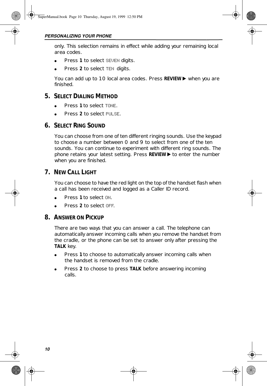 PERSONALIZING YOUR PHONE10only. This selection remains in effect while adding your remaining local area codes. ●Press 1 to select SEVEN digits.●Press 2 to select TEN digits.You can add up to 10 local area codes. Press REVIEW ̈ when you are finished.5.   SELECT DIALING METHOD●Press 1 to select TONE.●Press 2 to select PULSE.6.   SELECT RING SOUNDYou can choose from one of ten different ringing sounds. Use the keypad to choose a number between 0 and 9 to select from one of the ten sounds. You can continue to experiment with different ring sounds. The phone retains your latest setting. Press REVIEW ̈ to enter the number when you are finished.7.   NEW CALL LIGHTYou can choose to have the red light on the top of the handset flash when a call has been received and logged as a Caller ID record. ●Press 1 to select ON.●Press 2 to select OFF.8.   ANSWER ON PICKUPThere are two ways that you can answer a call. The telephone can automatically answer incoming calls when you remove the handset from the cradle, or the phone can be set to answer only after pressing the TALK key. ●Press 1 to choose to automatically answer incoming calls when the handset is removed from the cradle.●Press 2 to choose to press TALK before answering incoming calls.SuperManual.book  Page 10  Thursday, August 19, 1999  12:50 PM