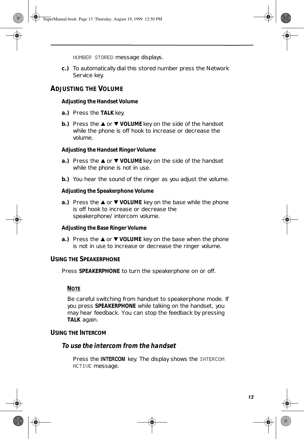 13NUMBER STORED message displays.c.) To automatically dial this stored number press the Network Service key.ADJUSTING THE VOLUMEAdjusting the Handset Volumea.) Press the TALK key.b.) Press the ̆ or ̄ VOLUME key on the side of the handset while the phone is off hook to increase or decrease the volume.Adjusting the Handset Ringer Volumea.) Press the ̆ or ̄ VOLUME key on the side of the handset while the phone is not in use. b.) You hear the sound of the ringer as you adjust the volume.Adjusting the Speakerphone Volumea.) Press the ̆ or ̄ VOLUME key on the base while the phone is off hook to increase or decrease the speakerphone/intercom volume.Adjusting the Base Ringer Volumea.) Press the ̆ or ̄ VOLUME key on the base when the phone is not in use to increase or decrease the ringer volume.USING THE SPEAKERPHONEPress SPEAKERPHONE to turn the speakerphone on or off. NOTEBe careful switching from handset to speakerphone mode. If you press SPEAKERPHONE while talking on the handset, you may hear feedback. You can stop the feedback by pressing TALK again.USING THE INTERCOMTo use the intercom from the handsetPress the INTERCOM key. The display shows the INTERCOM ACTIVE message.SuperManual.book  Page 13  Thursday, August 19, 1999  12:50 PM
