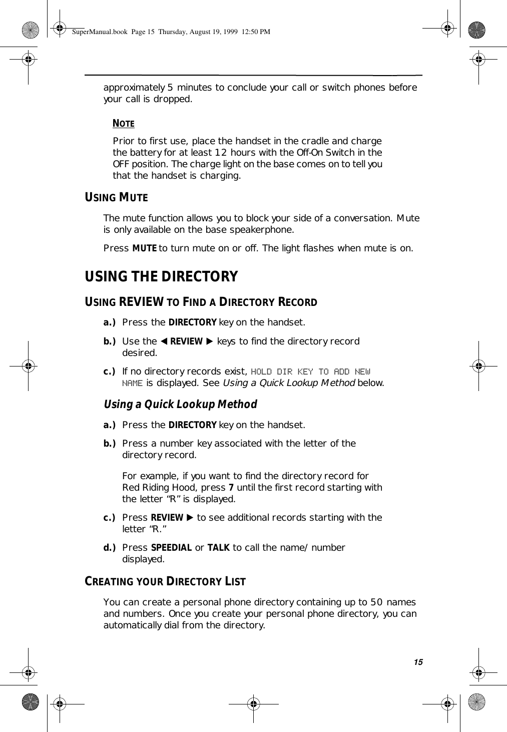 15approximately 5 minutes to conclude your call or switch phones before your call is dropped. NOTEPrior to first use, place the handset in the cradle and charge the battery for at least 12 hours with the Off-On Switch in the OFF position. The charge light on the base comes on to tell you that the handset is charging.USING MUTEThe mute function allows you to block your side of a conversation. Mute is only available on the base speakerphone.Press MUTE to turn mute on or off. The light flashes when mute is on.USING THE DIRECTORYUSING REVIEW TO FIND A DIRECTORY RECORDa.) Press the DIRECTORY key on the handset.b.) Use the ̇ REVIEW ̈ keys to find the directory record desired.c.) If no directory records exist, HOLD DIR KEY TO ADD NEW NAME is displayed. See Using a Quick Lookup Method below.Using a Quick Lookup Methoda.) Press the DIRECTORY key on the handset.b.) Press a number key associated with the letter of the directory record.For example, if you want to find the directory record for Red Riding Hood, press 7 until the first record starting with the letter “R” is displayed.c.) Press REVIEW ̈ to see additional records starting with the letter “R.”d.) Press SPEEDIAL or TALK to call the name/number displayed.CREATING YOUR DIRECTORY LISTYou can create a personal phone directory containing up to 50 names and numbers. Once you create your personal phone directory, you can automatically dial from the directory. SuperManual.book  Page 15  Thursday, August 19, 1999  12:50 PM