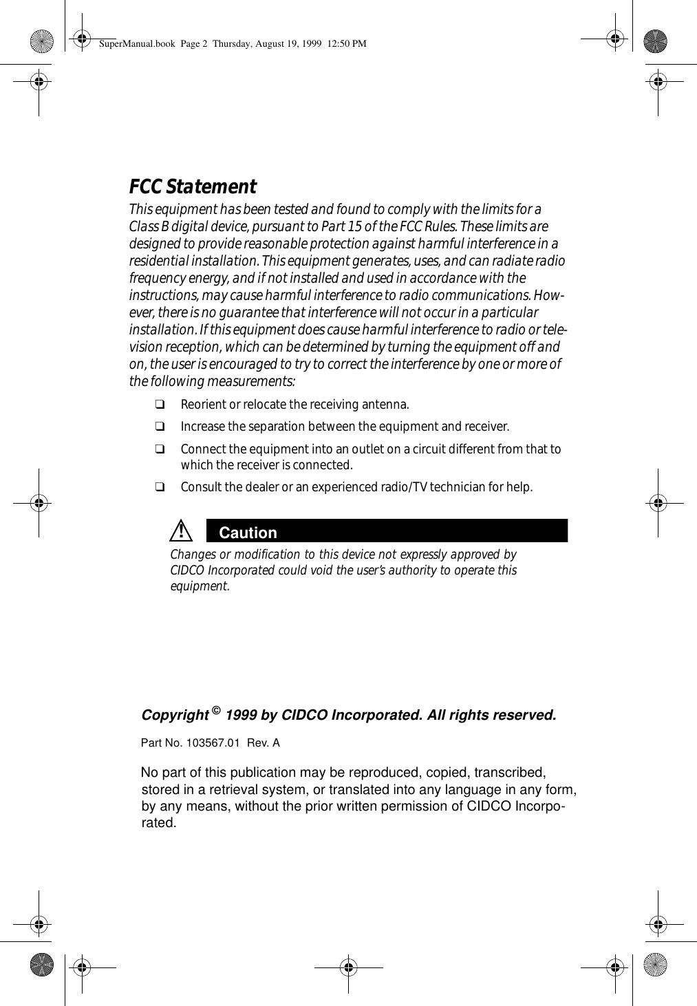 Copyright © 1999 by CIDCO Incorporated. All rights reserved. Part No. 103567.01  Rev. ANo part of this publication may be reproduced, copied, transcribed, stored in a retrieval system, or translated into any language in any form, by any means, without the prior written permission of CIDCO Incorpo-rated. FCC StatementThis equipment has been tested and found to comply with the limits for a Class B digital device, pursuant to Part 15 of the FCC Rules. These limits are designed to provide reasonable protection against harmful interference in a residential installation. This equipment generates, uses, and can radiate radio frequency energy, and if not installed and used in accordance with the instructions, may cause harmful interference to radio communications. How-ever, there is no guarantee that interference will not occur in a particular installation. If this equipment does cause harmful interference to radio or tele-vision reception, which can be determined by turning the equipment off and on, the user is encouraged to try to correct the interference by one or more of the following measurements:❑Reorient or relocate the receiving antenna.❑Increase the separation between the equipment and receiver.❑Connect the equipment into an outlet on a circuit different from that to which the receiver is connected.❑Consult the dealer or an experienced radio/TV technician for help.Caution!Changes or modification to this device not expressly approved byCIDCO Incorporated could void the user’s authority to operate thisequipment.SuperManual.book  Page 2  Thursday, August 19, 1999  12:50 PM