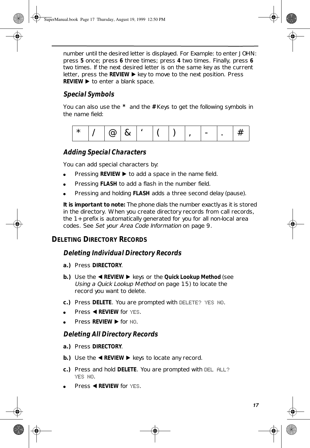 17number until the desired letter is displayed. For Example: to enter JOHN: press 5 once; press 6 three times; press 4 two times. Finally, press 6 two times. If the next desired letter is on the same key as the current letter, press the REVIEW ̈ key to move to the next position. Press REVIEW ̈ to enter a blank space.Special SymbolsYou can also use the  *  and the # Keys to get the following symbols in the name field:Adding Special CharactersYou can add special characters by:●Pressing REVIEW ̈ to add a space in the name field.●Pressing FLASH to add a flash in the number field.●Pressing and holding FLASH adds a three second delay (pause).It is important to note: The phone dials the number exactly as it is stored in the directory. When you create directory records from call records, the 1+ prefix is automatically generated for you for all non-local area codes. See Set your Area Code Information on page 9.DELETING DIRECTORY RECORDSDeleting Individual Directory Recordsa.) Press DIRECTORY.b.) Use the ̇ REVIEW ̈ keys or the Quick Lookup Method (see Using a Quick Lookup Method on page 15) to locate the record you want to delete.c.) Press DELETE. You are prompted with DELETE? YES NO.●Press ̇ REVIEW for YES.●Press REVIEW ̈ for NO.Deleting All Directory Recordsa.) Press DIRECTORY.b.) Use the ̇ REVIEW ̈ keys to locate any record.c.) Press and hold DELETE. You are prompted with DEL ALL? YES NO.●Press ̇ REVIEW for YES.*/@&amp;‘(),-.#SuperManual.book  Page 17  Thursday, August 19, 1999  12:50 PM