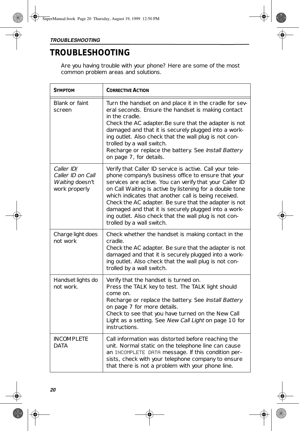 TROUBLESHOOTING20TROUBLESHOOTINGAre you having trouble with your phone? Here are some of the most common problem areas and solutions.SYMPTOM CORRECTIVE ACTIONBlank or faint screen Turn the handset on and place it in the cradle for sev-eral seconds. Ensure the handset is making contact in the cradle.Check the AC adapter.Be sure that the adapter is not damaged and that it is securely plugged into a work-ing outlet. Also check that the wall plug is not con-trolled by a wall switch.Recharge or replace the battery. See Install Battery on page 7, for details.Caller ID/Caller ID on Call Waiting doesn’t work properlyVerify that Caller ID service is active. Call your tele-phone company’s business office to ensure that your services are active. You can verify that your Caller ID on Call Waiting is active by listening for a double tone which indicates that another call is being received. Check the AC adapter. Be sure that the adapter is not damaged and that it is securely plugged into a work-ing outlet. Also check that the wall plug is not con-trolled by a wall switch.Charge light does not work Check whether the handset is making contact in the cradle.Check the AC adapter. Be sure that the adapter is not damaged and that it is securely plugged into a work-ing outlet. Also check that the wall plug is not con-trolled by a wall switch.Handset lights do not work. Verify that the handset is turned on.Press the TALK key to test. The TALK light should come on.Recharge or replace the battery. See Install Battery on page 7 for more details.Check to see that you have turned on the New Call Light as a setting. See New Call Light on page 10 for instructions.INCOMPLETE DATA Call information was distorted before reaching the unit. Normal static on the telephone line can cause an INCOMPLETE DATA message. If this condition per-sists, check with your telephone company to ensure that there is not a problem with your phone line.SuperManual.book  Page 20  Thursday, August 19, 1999  12:50 PM