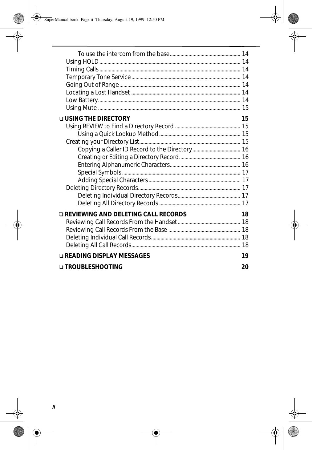 ii  To use the intercom from the base..................................................... 14      Using HOLD.......................................................................................................... 14      Timing Calls.......................................................................................................... 14      Temporary Tone Service.................................................................................. 14      Going Out of Range........................................................................................... 14      Locating a Lost Handset .................................................................................. 14      Low Battery........................................................................................................... 14      Using Mute ........................................................................................................... 15❏ USING THE DIRECTORY  15      Using REVIEW to Find a Directory Record................................................. 15  Using a Quick Lookup Method............................................................. 15      Creating your Directory List............................................................................ 15  Copying a Caller ID Record to the Directory.................................... 16  Creating or Editing a Directory Record.............................................. 16  Entering Alphanumeric Characters..................................................... 16  Special Symbols......................................................................................... 17  Adding Special Characters..................................................................... 17      Deleting Directory Records............................................................................. 17  Deleting Individual Directory Records............................................... 17  Deleting All Directory Records ............................................................. 17❏ REVIEWING AND DELETING CALL RECORDS  18      Reviewing Call Records From the Handset............................................... 18      Reviewing Call Records From the Base ...................................................... 18      Deleting Individual Call Records................................................................... 18      Deleting All Call Records.................................................................................. 18❏ READING DISPLAY MESSAGES  19❏ TROUBLESHOOTING  20SuperManual.book  Page ii  Thursday, August 19, 1999  12:50 PM