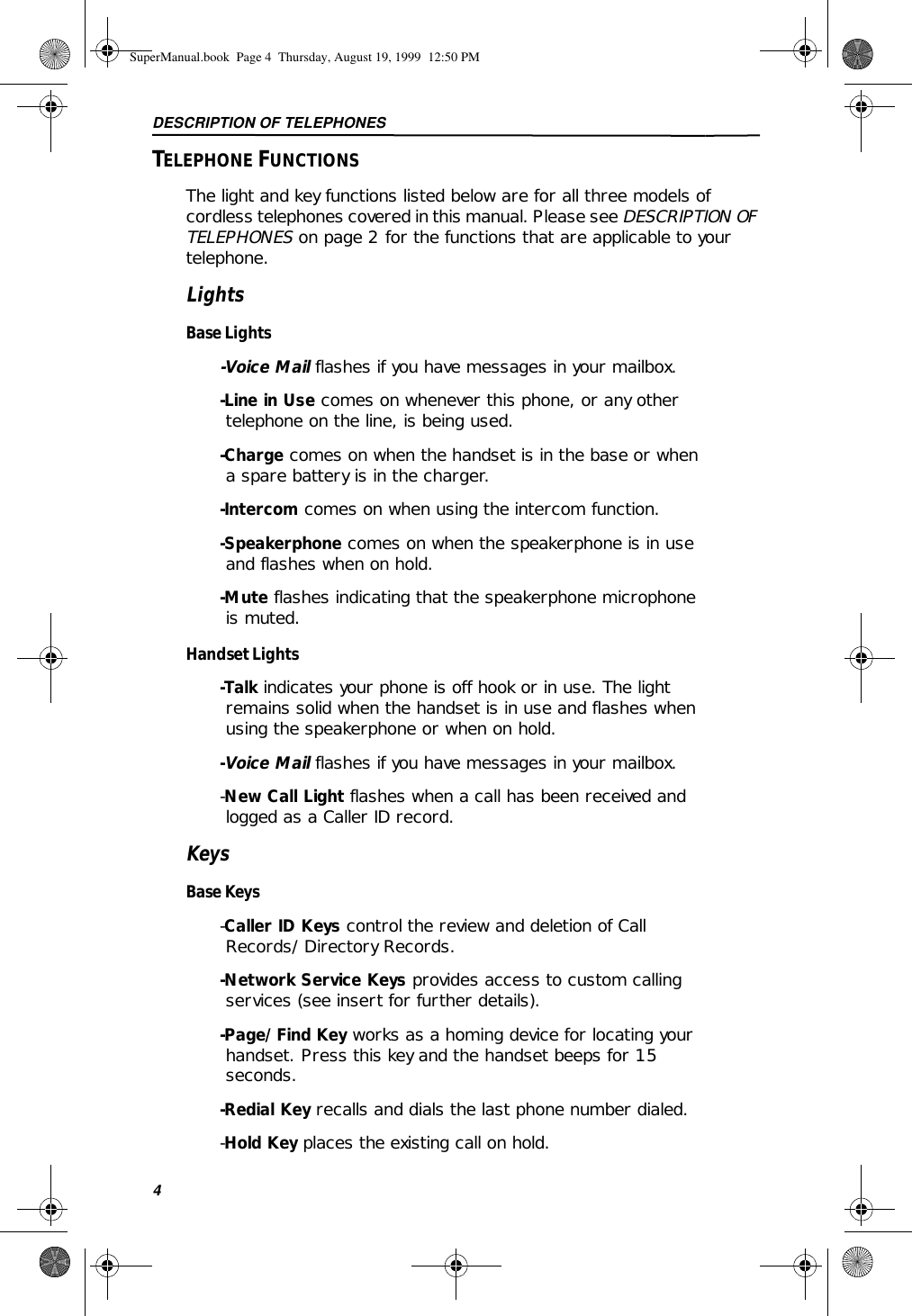 DESCRIPTION OF TELEPHONES4TELEPHONE FUNCTIONSThe light and key functions listed below are for all three models of cordless telephones covered in this manual. Please see DESCRIPTION OF TELEPHONES on page 2 for the functions that are applicable to your telephone. LightsBase Lights-Voice Mail flashes if you have messages in your mailbox.-Line in Use comes on whenever this phone, or any other telephone on the line, is being used.-Charge comes on when the handset is in the base or when a spare battery is in the charger.-Intercom comes on when using the intercom function.-Speakerphone comes on when the speakerphone is in use and flashes when on hold.-Mute flashes indicating that the speakerphone microphone is muted.Handset Lights-Talk indicates your phone is off hook or in use. The light remains solid when the handset is in use and flashes when using the speakerphone or when on hold.-Voice Mail flashes if you have messages in your mailbox.-New Call Light flashes when a call has been received and logged as a Caller ID record. KeysBase Keys-Caller ID Keys control the review and deletion of Call Records/Directory Records. -Network Service Keys provides access to custom calling services (see insert for further details). -Page/Find Key works as a homing device for locating your handset. Press this key and the handset beeps for 15 seconds. -Redial Key recalls and dials the last phone number dialed.-Hold Key places the existing call on hold. SuperManual.book  Page 4  Thursday, August 19, 1999  12:50 PM