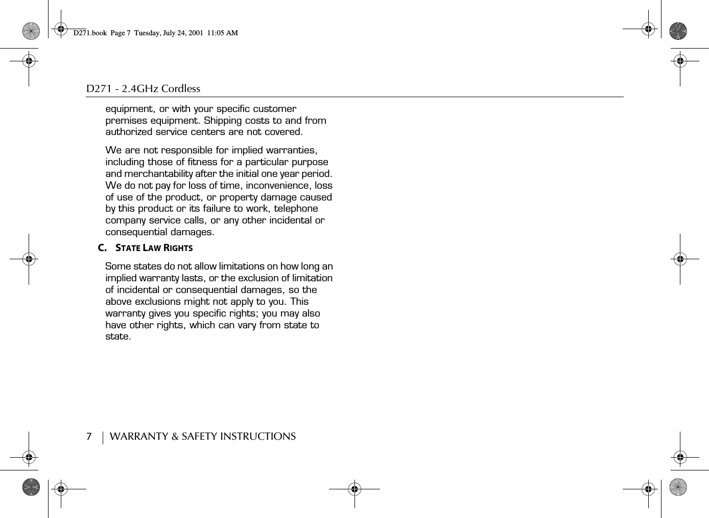 D271 - 2.4GHz Cordless7        WARRANTY &amp; SAFETY INSTRUCTIONSequipment, or with your specific customer premises equipment. Shipping costs to and from authorized service centers are not covered.We are not responsible for implied warranties, including those of fitness for a particular purpose and merchantability after the initial one year period. We do not pay for loss of time, inconvenience, loss of use of the product, or property damage caused by this product or its failure to work, telephone company service calls, or any other incidental or consequential damages.C.    STATE LAW RIGHTSSome states do not allow limitations on how long an implied warranty lasts, or the exclusion of limitation of incidental or consequential damages, so the above exclusions might not apply to you. This warranty gives you specific rights; you may also have other rights, which can vary from state to state.D271.book  Page 7  Tuesday, July 24, 2001  11:05 AM