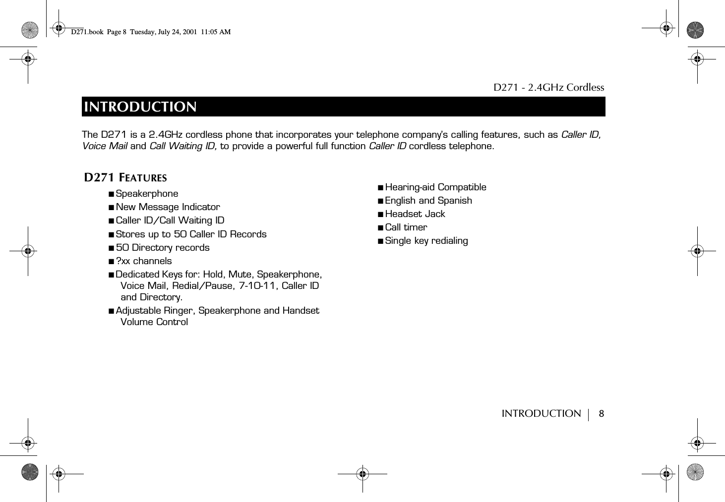 D271 - 2.4GHz CordlessINTRODUCTION        8INTRODUCTIOND271 FEATURES■ Speakerphone■ New Message Indicator■ Caller ID/Call Waiting ID■ Stores up to 50 Caller ID Records■ 50 Directory records■ ?xx channels■ Dedicated Keys for: Hold, Mute, Speakerphone, Voice Mail, Redial/Pause, 7-10-11, Caller ID and Directory.■ Adjustable Ringer, Speakerphone and Handset  Volume Control■ Hearing-aid Compatible■ English and Spanish■ Headset Jack■ Call timer ■ Single key redialingThe D271 is a 2.4GHz cordless phone that incorporates your telephone company’s calling features, such as Caller ID, Voice Mail and Call Waiting ID, to provide a powerful full function Caller ID cordless telephone. D271.book  Page 8  Tuesday, July 24, 2001  11:05 AM