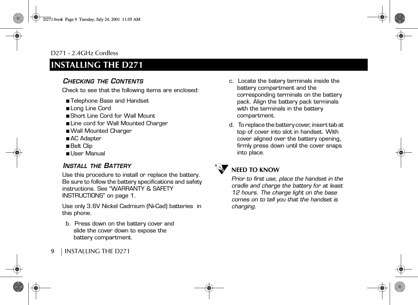 D271 - 2.4GHz Cordless9        INSTALLING THE D271INSTALLING THE D271CHECKING THE CONTENTSCheck to see that the following items are enclosed:■ Telephone Base and Handset■ Long Line Cord■ Short Line Cord for Wall Mount■ Line cord for Wall Mounted Charger■ Wall Mounted Charger■ AC Adapter■ Belt Clip■ User ManualINSTALL THE BATTERYUse this procedure to install or replace the battery. Be sure to follow the battery specifications and safety instructions. See “WARRANTY &amp; SAFETY INSTRUCTIONS” on page 1.Use only 3.6V Nickel Cadmium (Ni-Cad) batteries  in this phone.b.  Press down on the battery cover and slide the cover down to expose the battery compartment.c.  Locate the batery terminals inside the battery compartment and the corresponding terminals on the battery pack. Align the battery pack terminals with the terminals in the battery compartment.d.    To replace the battery cover, insert tab at top of cover into slot in handset. With cover aligned over the battery opening, firmly press down until the cover snaps into place.NEED TO KNOWPrior to first use, place the handset in the cradle and charge the battery for at least 12 hours. The charge light on the base comes on to tell you that the handset is charging.D271.book  Page 9  Tuesday, July 24, 2001  11:05 AM