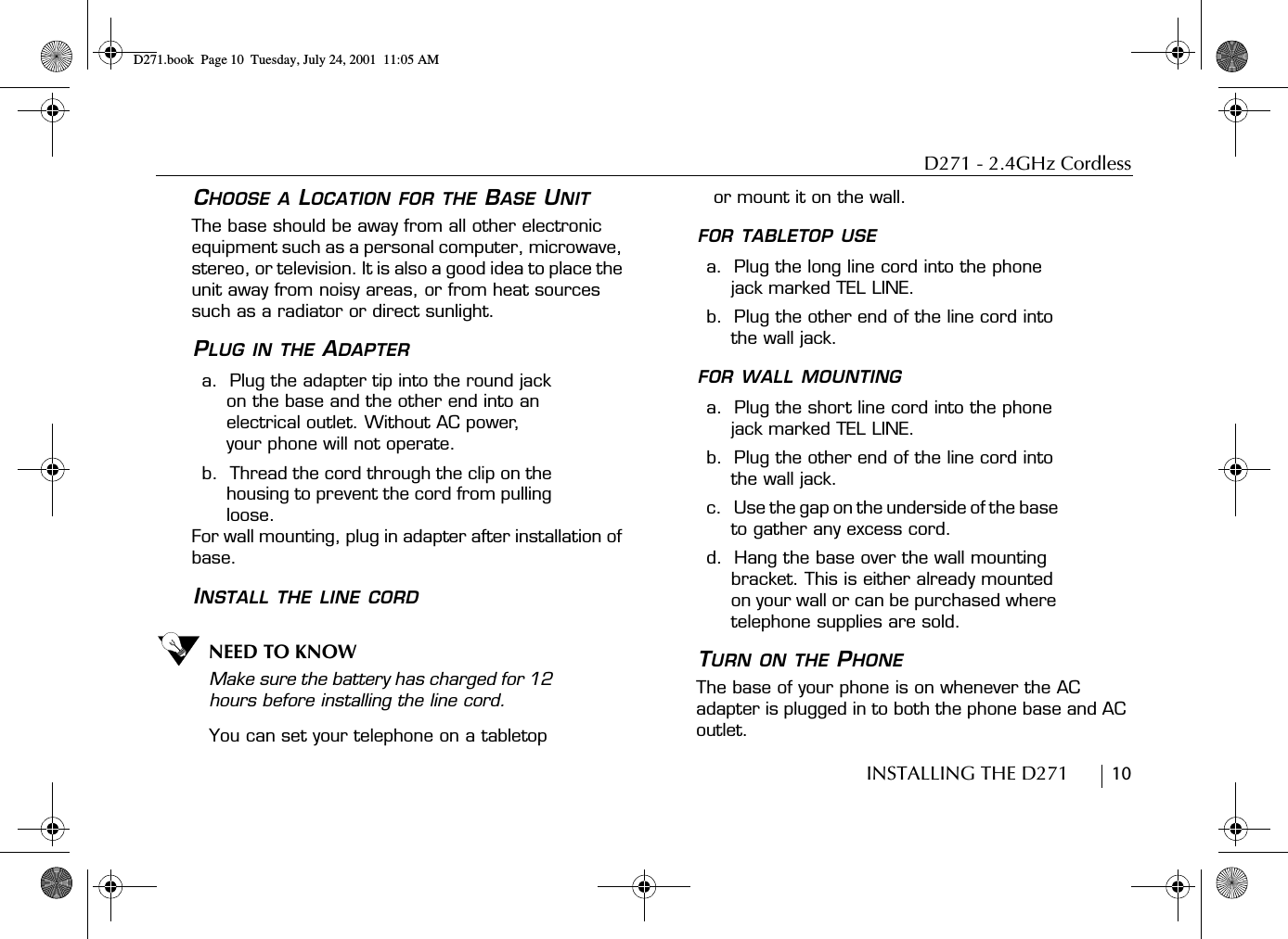 D271 - 2.4GHz CordlessINSTALLING THE D271        10CHOOSE A LOCATION FOR THE BASE UNITThe base should be away from all other electronic equipment such as a personal computer, microwave, stereo, or television. It is also a good idea to place the unit away from noisy areas, or from heat sources such as a radiator or direct sunlight.PLUG IN THE ADAPTERa.  Plug the adapter tip into the round jack on the base and the other end into an electrical outlet. Without AC power, your phone will not operate.b.  Thread the cord through the clip on the housing to prevent the cord from pulling loose.For wall mounting, plug in adapter after installation of base.INSTALL THE LINE CORDNEED TO KNOWMake sure the battery has charged for 12 hours before installing the line cord.You can set your telephone on a tabletop or mount it on the wall.FOR TABLETOP USEa.  Plug the long line cord into the phone jack marked TEL LINE.b.  Plug the other end of the line cord into the wall jack.FOR WALL MOUNTINGa.  Plug the short line cord into the phone jack marked TEL LINE.b.  Plug the other end of the line cord into the wall jack.c.    Use the gap on the underside of the base to gather any excess cord.d.  Hang the base over the wall mounting bracket. This is either already mounted on your wall or can be purchased where telephone supplies are sold.TURN ON THE PHONEThe base of your phone is on whenever the AC adapter is plugged in to both the phone base and AC outlet. D271.book  Page 10  Tuesday, July 24, 2001  11:05 AM