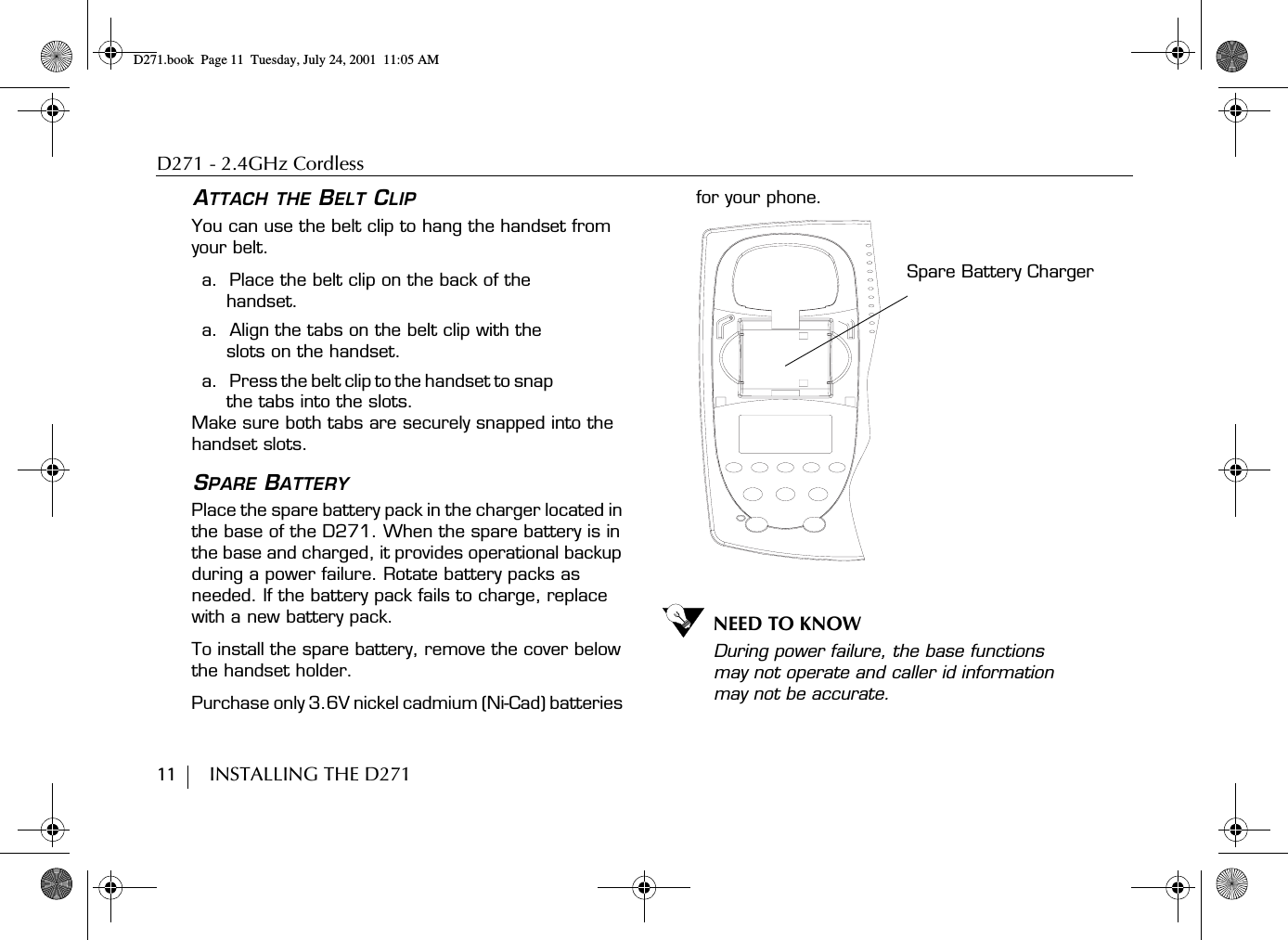 D271 - 2.4GHz Cordless11        INSTALLING THE D271ATTACH THE BELT CLIPYou can use the belt clip to hang the handset from your belt.a.  Place the belt clip on the back of the handset.a.  Align the tabs on the belt clip with the slots on the handset.a.    Press the belt clip to the handset to snap the tabs into the slots.Make sure both tabs are securely snapped into the handset slots.SPARE BATTERY Place the spare battery pack in the charger located in the base of the D271. When the spare battery is in the base and charged, it provides operational backup during a power failure. Rotate battery packs as needed. If the battery pack fails to charge, replace with a new battery pack.To install the spare battery, remove the cover below the handset holder.Purchase only 3.6V nickel cadmium (Ni-Cad) batteries for your phone. NEED TO KNOWDuring power failure, the base functions may not operate and caller id information may not be accurate.Spare Battery ChargerD271.book  Page 11  Tuesday, July 24, 2001  11:05 AM