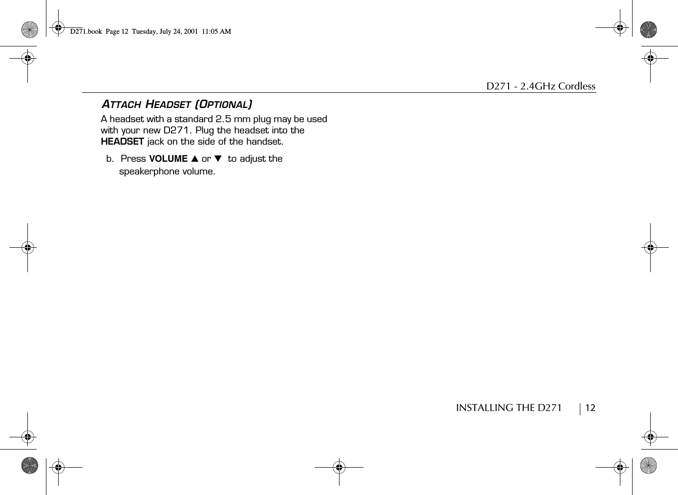 D271 - 2.4GHz CordlessINSTALLING THE D271        12ATTACH HEADSET (OPTIONAL)A headset with a standard 2.5 mm plug may be used with your new D271. Plug the headset into the HEADSET jack on the side of the handset.b.  Press VOLUME ̆ or ̄  to adjust the speakerphone volume.D271.book  Page 12  Tuesday, July 24, 2001  11:05 AM