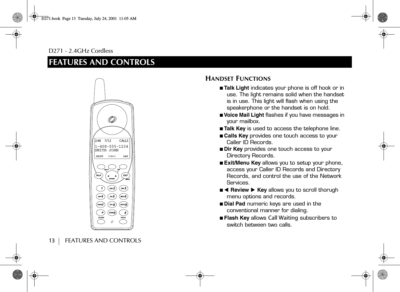 D271 - 2.4GHz Cordless13        FEATURES AND CONTROLSFEATURES AND CONTROLSTALK EXITMENUREVIEWCALLS DIRDEF3MNO621ABCJKL54870*TUVOPERPQRSGHI#WXYZ9FLASH HOLDSMITH JOHN1-408-555-12342:40 7/12 CALLSDELETE 7-10-11 SAVEHANDSET FUNCTIONS■ Talk Light indicates your phone is off hook or in use. The light remains solid when the handset is in use. This light will flash when using the speakerphone or the handset is on hold.■ Voice Mail Light flashes if you have messages in your mailbox.■ Talk Key is used to access the telephone line.■ Calls Key provides one touch access to your Caller ID Records.■ Dir Key provides one touch access to your  Directory Records.■ Exit/Menu Key allows you to setup your phone, access your Caller ID Records and Directory Records, and control the use of the Network Services.■ ̇ Review ̈ Key allows you to scroll thorugh menu options and records.■ Dial Pad numeric keys are used in the conventional manner for dialing.■ Flash Key allows Call Waiting subscribers to switch between two calls.D271.book  Page 13  Tuesday, July 24, 2001  11:05 AM