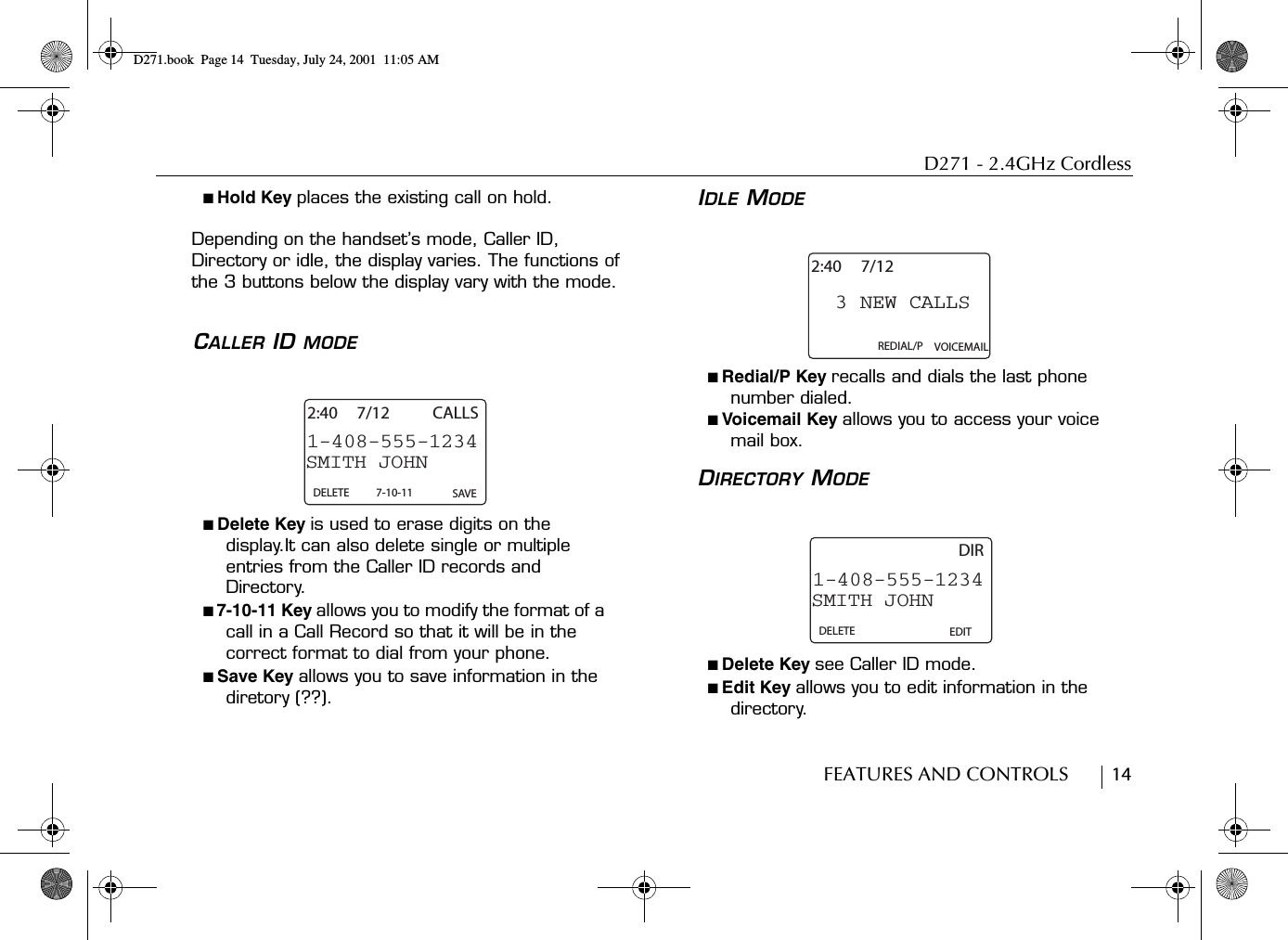 D271 - 2.4GHz CordlessFEATURES AND CONTROLS        14■ Hold Key places the existing call on hold.Depending on the handset’s mode, Caller ID, Directory or idle, the display varies. The functions of the 3 buttons below the display vary with the mode.CALLER ID MODE■ Delete Key is used to erase digits on the display.It can also delete single or multiple entries from the Caller ID records and Directory.■ 7-10-11 Key allows you to modify the format of a call in a Call Record so that it will be in the correct format to dial from your phone.■ Save Key allows you to save information in the diretory (??).IDLE MODE■ Redial/P Key recalls and dials the last phone number dialed.■ Voicemail Key allows you to access your voice mail box.DIRECTORY MODE■ Delete Key see Caller ID mode.■ Edit Key allows you to edit information in the directory.SMITH JOHN1-408-555-12342:40 7/12 CALLSDELETE 7-10-11 SAVE3 NEW CALLS2:40 7/12REDIAL/P VOICEMAILSMITH JOHN1-408-555-1234DIRDELETE EDITD271.book  Page 14  Tuesday, July 24, 2001  11:05 AM