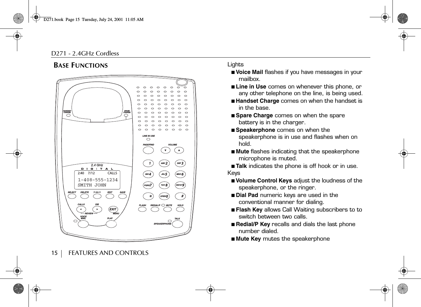 D271 - 2.4GHz Cordless15        FEATURES AND CONTROLS BASE FUNCTIONS Lights■ Voice Mail flashes if you have messages in your mailbox.■ Line in Use comes on whenever this phone, or any other telephone on the line, is being used.■ Handset Charge comes on when the handset is in the base.■ Spare Charge comes on when the spare battery is in the charger.■ Speakerphone comes on when the speakerphone is in use and flashes when on hold.■ Mute flashes indicating that the speakerphone microphone is muted.■ Talk indicates the phone is off hook or in use.Keys■ Volume Control Keys adjust the loudness of the speakerphone, or the ringer.■ Dial Pad numeric keys are used in the conventional manner for dialing.■ Flash Key allows Call Waiting subscribers to to switch between two calls.■ Redial/P Key recalls and dials the last phone number dialed.■ Mute Key mutes the speakerphone 2356890741GHIPQRSOPER*TUVJKLABC DEFMNOWXYZ#LINE IN USEVOLUMEPAGE/FINDREDIAL/P MUTEFLASH HOLDSPEAKERPHONETALKSPARECHARGEHANDSETCHARGEDELETESELECT 7-10-11 EDIT SAVECALLS DIRREVIEWVOICE MAIL PLAYEXITMENUSMITH JOHN1-408-555-12342:40 7/12 CALLSD271.book  Page 15  Tuesday, July 24, 2001  11:05 AM