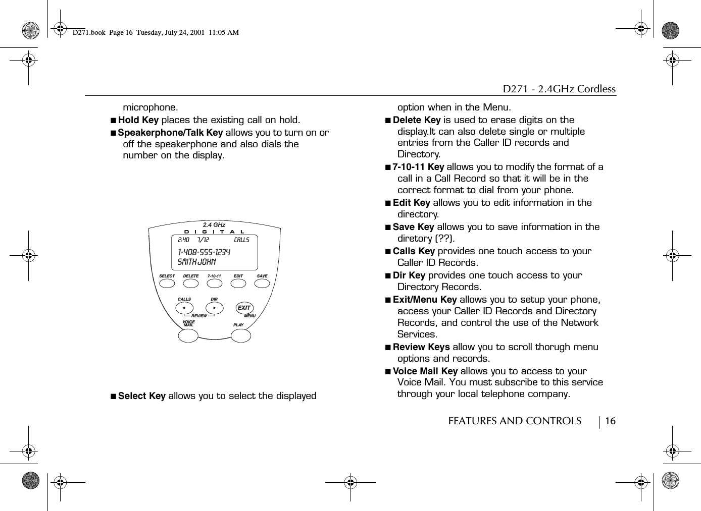 D271 - 2.4GHz CordlessFEATURES AND CONTROLS        16microphone.■ Hold Key places the existing call on hold.■ Speakerphone/Talk Key allows you to turn on or off the speakerphone and also dials the number on the display.■ Select Key allows you to select the displayed option when in the Menu.■ Delete Key is used to erase digits on the display.It can also delete single or multiple entries from the Caller ID records and Directory.■ 7-10-11 Key allows you to modify the format of a call in a Call Record so that it will be in the correct format to dial from your phone.■ Edit Key allows you to edit information in the directory.■ Save Key allows you to save information in the diretory (??).■ Calls Key provides one touch access to your Caller ID Records.■ Dir Key provides one touch access to your  Directory Records.■ Exit/Menu Key allows you to setup your phone, access your Caller ID Records and Directory Records, and control the use of the Network Services.■ Review Keys allow you to scroll thorugh menu options and records.■ Voice Mail Key allows you to access to your Voice Mail. You must subscribe to this service through your local telephone company.DELETESELECT 7-10-11 EDIT SAVECALLS DIRREVIEWVOICE MAIL PLAYEXITMENUSMITH JOHN1-408-555-12342:40 7/12 CALLSD271.book  Page 16  Tuesday, July 24, 2001  11:05 AM