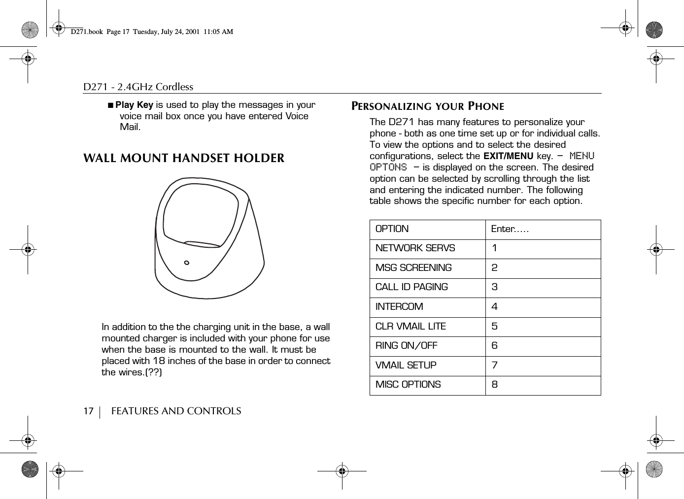 D271 - 2.4GHz Cordless17        FEATURES AND CONTROLS■ Play Key is used to play the messages in your voice mail box once you have entered Voice Mail.WALL MOUNT HANDSET HOLDERIn addition to the the charging unit in the base, a wall mounted charger is included with your phone for use when the base is mounted to the wall. It must be placed with 18 inches of the base in order to connect the wires.(??)PERSONALIZING YOUR PHONEThe D271 has many features to personalize your phone - both as one time set up or for individual calls.To view the options and to select the desired configurations, select the EXIT/MENU key. - MENU OPTONS - is displayed on the screen. The desired option can be selected by scrolling through the list and entering the indicated number. The following table shows the specific number for each option.OPTION Enter.....NETWORK SERVS 1MSG SCREENING 2CALL ID PAGING 3INTERCOM 4CLR VMAIL LITE 5RING ON/OFF 6VMAIL SETUP 7MISC OPTIONS 8D271.book  Page 17  Tuesday, July 24, 2001  11:05 AM