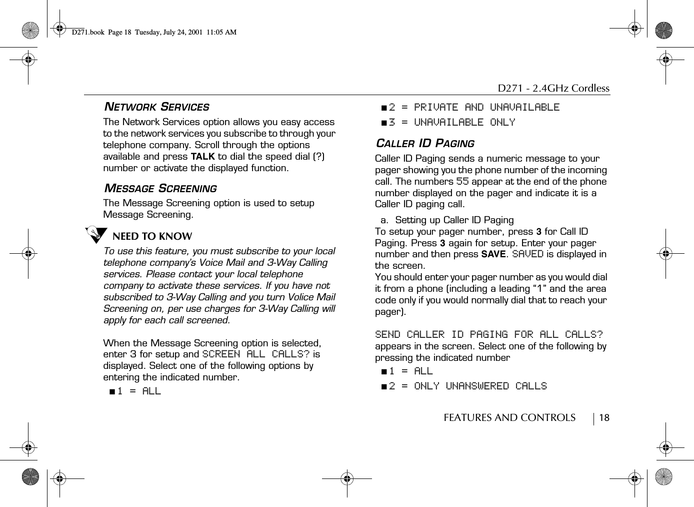 D271 - 2.4GHz CordlessFEATURES AND CONTROLS        18NETWORK SERVICESThe Network Services option allows you easy access to the network services you subscribe to through your telephone company. Scroll through the options available and press TALK to dial the speed dial (?) number or activate the displayed function. MESSAGE SCREENINGThe Message Screening option is used to setup Message Screening. NEED TO KNOWTo use this feature, you must subscribe to your local telephone company’s Voice Mail and 3-Way Calling services. Please contact your local telephone company to activate these services. If you have not subscribed to 3-Way Calling and you turn Volice Mail Screening on, per use charges for 3-Way Calling will apply for each call screened.When the Message Screening option is selected, enter 3 for setup and SCREEN ALL CALLS? is displayed. Select one of the following options by entering the indicated number.■ 1 = ALL■ 2 = PRIVATE AND UNAVAILABLE■ 3 = UNAVAILABLE ONLYCALLER ID PAGINGCaller ID Paging sends a numeric message to your pager showing you the phone number of the incoming call. The numbers 55 appear at the end of the phone number displayed on the pager and indicate it is a Caller ID paging call.a.  Setting up Caller ID PagingTo setup your pager number, press 3 for Call ID Paging. Press 3 again for setup. Enter your pager number and then press SAVE. SAVED is displayed in the screen.You should enter your pager number as you would dial it from a phone (including a leading “1” and the area code only if you would normally dial that to reach your pager).SEND CALLER ID PAGING FOR ALL CALLS? appears in the screen. Select one of the following by pressing the indicated number■ 1 = ALL■ 2 = ONLY UNANSWERED CALLSD271.book  Page 18  Tuesday, July 24, 2001  11:05 AM
