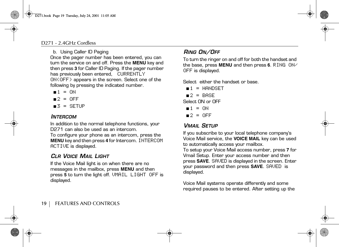 D271 - 2.4GHz Cordless19        FEATURES AND CONTROLSb.  Using Caller ID PagingOnce the pager number has been entered, you can turn the service on and off. Press the MENU key and then press 3 for Caller ID Paging. If the pager number has previously been entered,   CURRENTLY ON(OFF) appears in the screen. Select one of the following by pressing the indicated number.■ 1 = ON■ 2 = OFF■ 3 = SETUPINTERCOMIn addition to the normal telephone functions, your D271 can also be used as an intercom.To configure your phone as an intercom, press the MENU key and then press 4 for Intercom. INTERCOM ACTIVE is displayed.CLR VOICE MAIL LIGHTIf the Voice Mail light is on when there are no messages in the mailbox, press MENU and then press 5 to turn the light off. VMAIL LIGHT OFF is displayed.RING ON/OFFTo turn the ringer on and off for both the handset and the base, press MENU and then press 6. RING ON/OFF is displayed.Select  either the handset or base.■ 1 = HANDSET■ 2 = BASESelect ON or OFF■ 1 = ON■ 2 = OFFVMAIL SETUPIf you subscribe to your local telephone company’s Voice Mail service, the VOICE MAIL key can be used to automatically access your mailbox.To setup your Voice Mail access number, press 7 for Vmail Setup. Enter your access number and then press SAVE. SAVED is displayed in the screen. Enter your password and then press SAVE. SAVED is displayed.Voice Mail systems operate differently and some required pauses to be entered. After setting up the D271.book  Page 19  Tuesday, July 24, 2001  11:05 AM