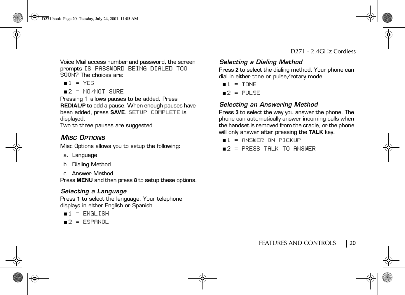 D271 - 2.4GHz CordlessFEATURES AND CONTROLS        20Voice Mail access number and password, the screen prompts IS PASSWORD BEING DIALED TOO SOON? The choices are:■ 1 = YES■ 2 = NO/NOT SUREPressing 1 allows pauses to be added. Press REDIAL/P to add a pause. When enough pauses have been added, press SAVE. SETUP COMPLETE is displayed.Two to three pauses are suggested.MISC OPTIONSMisc Options allows you to setup the following:a.  Languageb.  Dialing Methodc.  Answer MethodPress MENU and then press 8 to setup these options.Selecting a LanguagePress 1 to select the language. Your telephone displays in either English or Spanish.■ 1 = ENGLISH■ 2 = ESPANOLSelecting a Dialing MethodPress 2 to select the dialing method. Your phone can dial in either tone or pulse/rotary mode.■ 1 = TONE■ 2 = PULSESelecting an Answering MethodPress 3 to select the way you answer the phone. The phone can automatically answer incoming calls when the handset is removed from the cradle, or the phone will only answer after pressing the TALK key.■ 1 = ANSWER ON PICKUP■ 2 = PRESS TALK TO ANSWERD271.book  Page 20  Tuesday, July 24, 2001  11:05 AM