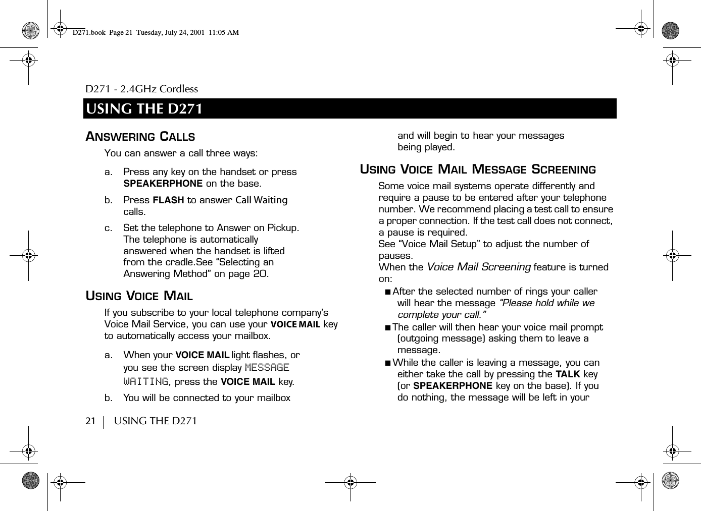 D271 - 2.4GHz Cordless21        USING THE D271USING THE D271ANSWERING CALLSYou can answer a call three ways:a. Press any key on the handset or press SPEAKERPHONE on the base.b. Press FLASH to answer Call Waiting calls.c. Set the telephone to Answer on Pickup. The telephone is automatically answered when the handset is lifted from the cradle.See “Selecting an Answering Method” on page 20. USING VOICE MAILIf you subscribe to your local telephone company’s Voice Mail Service, you can use your VOICE MAIL key to automatically access your mailbox. a. When your VOICE MAIL light flashes, or you see the screen display MESSAGE WAITING, press the VOICE MAIL key.b. You will be connected to your mailbox and will begin to hear your messages being played.USING VOICE MAIL MESSAGE SCREENINGSome voice mail systems operate differently and require a pause to be entered after your telephone number. We recommend placing a test call to ensure a proper connection. If the test call does not connect, a pause is required.See “Voice Mail Setup” to adjust the number of pauses.When the Voice Mail Screening feature is turned on:■ After the selected number of rings your caller will hear the message “Please hold while we complete your call.”■ The caller will then hear your voice mail prompt (outgoing message) asking them to leave a message.■ While the caller is leaving a message, you can either take the call by pressing the TALK key (or SPEAKERPHONE key on the base). If you do nothing, the message will be left in your D271.book  Page 21  Tuesday, July 24, 2001  11:05 AM