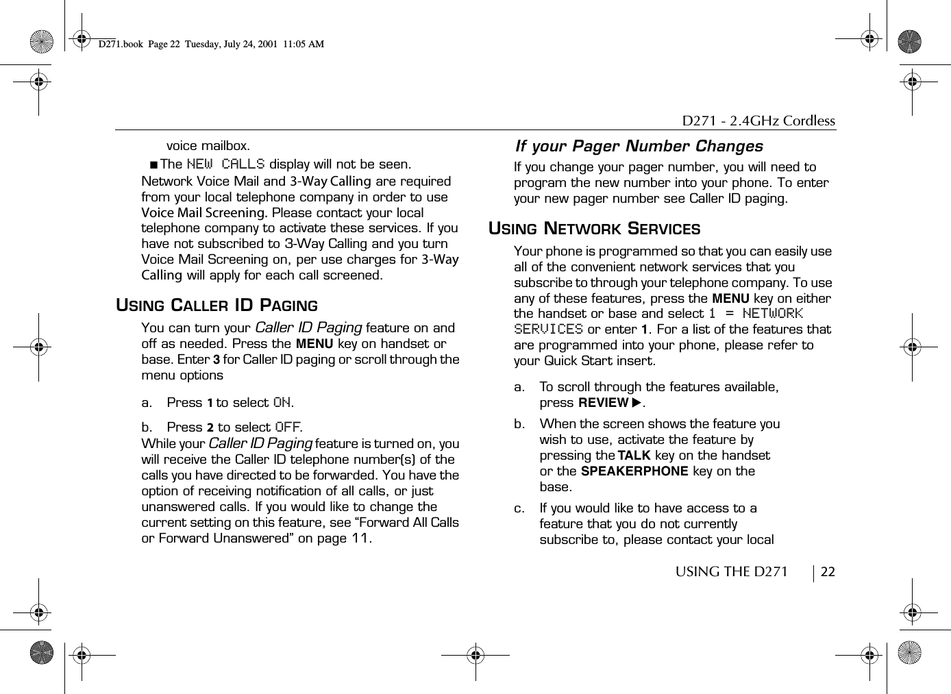 D271 - 2.4GHz CordlessUSING THE D271        22voice mailbox.■ The NEW CALLS display will not be seen.Network Voice Mail and 3-Way Calling are required from your local telephone company in order to use Voice Mail Screening. Please contact your local telephone company to activate these services. If you have not subscribed to 3-Way Calling and you turn Voice Mail Screening on, per use charges for 3-Way Calling will apply for each call screened. USING CALLER ID PAGINGYou can turn your Caller ID Paging feature on and off as needed. Press the MENU key on handset or base. Enter 3 for Caller ID paging or scroll through the menu optionsa. Press 1 to select ON.b. Press 2 to select OFF.While your Caller ID Paging feature is turned on, you will receive the Caller ID telephone number(s) of the calls you have directed to be forwarded. You have the option of receiving notification of all calls, or just unanswered calls. If you would like to change the current setting on this feature, see “Forward All Calls or Forward Unanswered” on page 11.If your Pager Number ChangesIf you change your pager number, you will need to program the new number into your phone. To enter your new pager number see Caller ID paging.USING NETWORK SERVICESYour phone is programmed so that you can easily use all of the convenient network services that you subscribe to through your telephone company. To use any of these features, press the MENU key on either the handset or base and select 1 = NETWORK SERVICES or enter 1. For a list of the features that are programmed into your phone, please refer to your Quick Start insert.a. To scroll through the features available, press REVIEW ̈.b. When the screen shows the feature you wish to use, activate the feature by pressing the TALK key on the handset or the SPEAKERPHONE key on the base. c. If you would like to have access to a feature that you do not currently subscribe to, please contact your local D271.book  Page 22  Tuesday, July 24, 2001  11:05 AM
