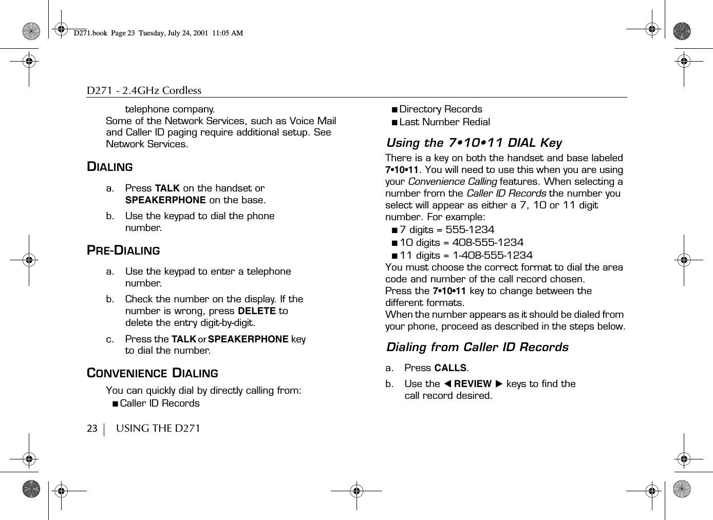 D271 - 2.4GHz Cordless23        USING THE D271telephone company. Some of the Network Services, such as Voice Mail and Caller ID paging require additional setup. See Network Services.DIALINGa. Press TALK on the handset or SPEAKERPHONE on the base.b. Use the keypad to dial the phone number.PRE-DIALINGa. Use the keypad to enter a telephone number.b. Check the number on the display. If the number is wrong, press DELETE to delete the entry digit-by-digit.c. Press the TALK or SPEAKERPHONE key to dial the number.CONVENIENCE DIALINGYou can quickly dial by directly calling from:■ Caller ID Records■ Directory Records■ Last Number RedialUsing the 7•10•11 DIAL KeyThere is a key on both the handset and base labeled 7•10•11. You will need to use this when you are using your Convenience Calling features. When selecting a number from the Caller ID Records the number you select will appear as either a 7, 10 or 11 digit number. For example:■ 7 digits = 555-1234■ 10 digits = 408-555-1234■ 11 digits = 1-408-555-1234You must choose the correct format to dial the area code and number of the call record chosen.Press the 7•10•11 key to change between the different formats.When the number appears as it should be dialed from your phone, proceed as described in the steps below.Dialing from Caller ID Recordsa. Press CALLS.b. Use the ̇ REVIEW ̈ keys to find the call record desired.D271.book  Page 23  Tuesday, July 24, 2001  11:05 AM