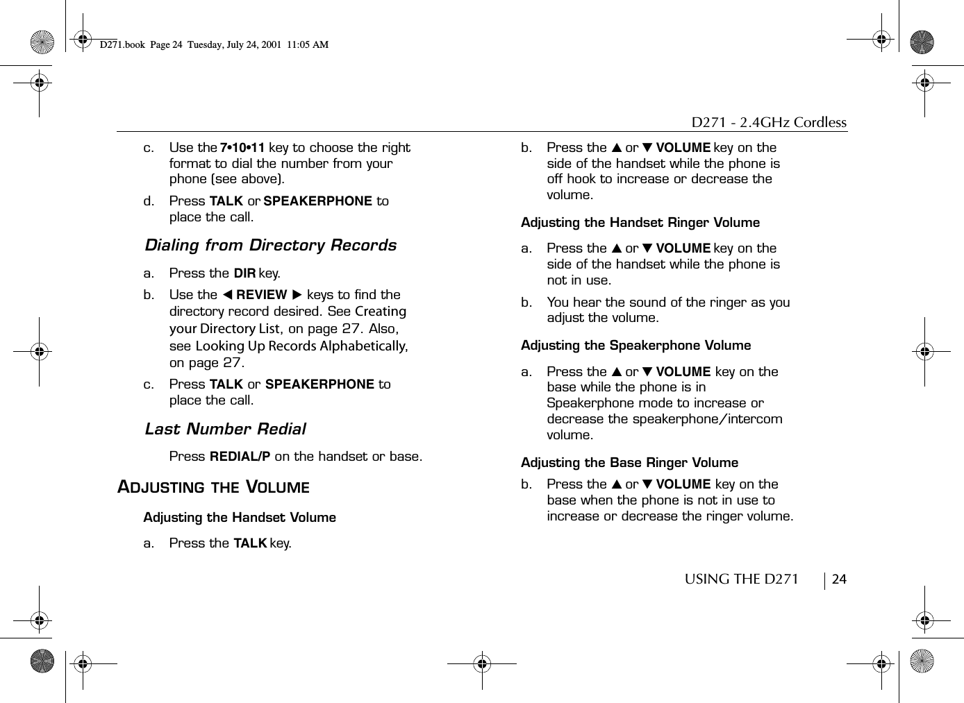 D271 - 2.4GHz CordlessUSING THE D271        24c. Use the 7•10•11 key to choose the right format to dial the number from your phone (see above).d. Press TALK or SPEAKERPHONE to place the call.Dialing from Directory Recordsa. Press the DIR key.b. Use the ̇ REVIEW ̈ keys to find the directory record desired. See Creating your Directory List, on page 27. Also, see Looking Up Records Alphabetically, on page 27.c. Press TALK or SPEAKERPHONE to place the call.Last Number RedialPress REDIAL/P on the handset or base.ADJUSTING THE VOLUMEAdjusting the Handset Volumea. Press the TALK key.b. Press the ̆ or ̄ VOLUME key on the side of the handset while the phone is off hook to increase or decrease the volume.Adjusting the Handset Ringer Volumea. Press the ̆ or ̄ VOLUME key on the side of the handset while the phone is not in use. b. You hear the sound of the ringer as you adjust the volume.Adjusting the Speakerphone Volumea. Press the ̆ or ̄ VOLUME key on the base while the phone is in Speakerphone mode to increase or decrease the speakerphone/intercom volume. Adjusting the Base Ringer Volumeb. Press the ̆ or ̄ VOLUME key on the base when the phone is not in use to increase or decrease the ringer volume.D271.book  Page 24  Tuesday, July 24, 2001  11:05 AM