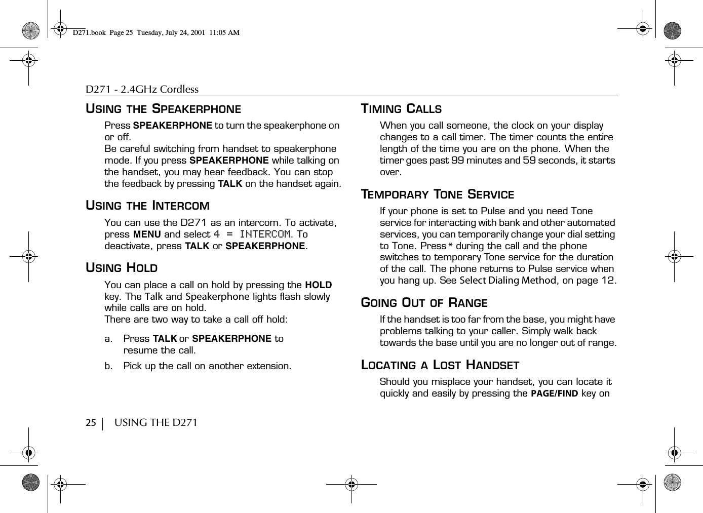 D271 - 2.4GHz Cordless25        USING THE D271USING THE SPEAKERPHONEPress SPEAKERPHONE to turn the speakerphone on or off. Be careful switching from handset to speakerphone mode. If you press SPEAKERPHONE while talking on the handset, you may hear feedback. You can stop the feedback by pressing TALK on the handset again.USING THE INTERCOMYou can use the D271 as an intercom. To activate, press MENU and select 4 = INTERCOM. To deactivate, press TALK or SPEAKERPHONE.USING HOLDYou can place a call on hold by pressing the HOLD key. The Talk and Speakerphone lights flash slowly while calls are on hold.There are two way to take a call off hold:a. Press TALK or SPEAKERPHONE to resume the call.b. Pick up the call on another extension.TIMING CALLSWhen you call someone, the clock on your display changes to a call timer. The timer counts the entire length of the time you are on the phone. When the timer goes past 99 minutes and 59 seconds, it starts over.TEMPORARY TONE SERVICEIf your phone is set to Pulse and you need Tone service for interacting with bank and other automated services, you can temporarily change your dial setting to Tone. Press * during the call and the phone switches to temporary Tone service for the duration of the call. The phone returns to Pulse service when you hang up. See Select Dialing Method, on page 12.GOING OUT OF RANGEIf the handset is too far from the base, you might have problems talking to your caller. Simply walk back towards the base until you are no longer out of range.LOCATING A LOST HANDSETShould you misplace your handset, you can locate it quickly and easily by pressing the PAGE/FIND key on D271.book  Page 25  Tuesday, July 24, 2001  11:05 AM