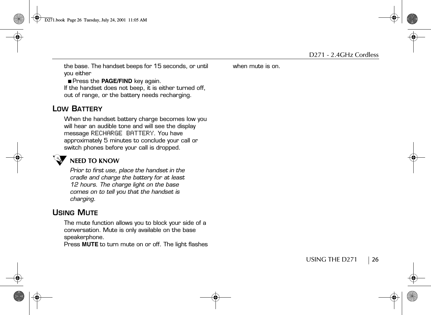 D271 - 2.4GHz CordlessUSING THE D271        26the base. The handset beeps for 15 seconds, or until you either ■ Press the PAGE/FIND key again. If the handset does not beep, it is either turned off, out of range, or the battery needs recharging.LOW BATTERYWhen the handset battery charge becomes low you will hear an audible tone and will see the display message RECHARGE BATTERY. You have approximately 5 minutes to conclude your call or switch phones before your call is dropped. NEED TO KNOWPrior to first use, place the handset in the cradle and charge the battery for at least 12 hours. The charge light on the base comes on to tell you that the handset is charging.USING MUTEThe mute function allows you to block your side of a conversation. Mute is only available on the base speakerphone.Press MUTE to turn mute on or off. The light flashes when mute is on. D271.book  Page 26  Tuesday, July 24, 2001  11:05 AM