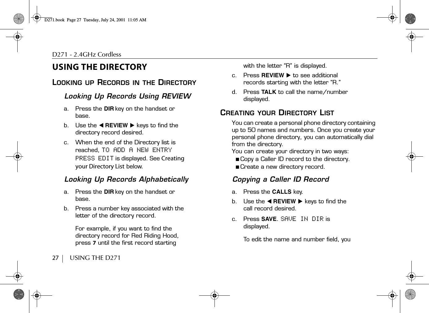 D271 - 2.4GHz Cordless27        USING THE D271USING THE DIRECTORYLOOKING UP RECORDS IN THE DIRECTORYLooking Up Records Using REVIEWa. Press the DIR key on the handset or base.b. Use the ̇ REVIEW ̈ keys to find the directory record desired.c. When the end of the Directory list is reached, TO ADD A NEW ENTRY PRESS EDIT is displayed. See Creating your Directory List below.Looking Up Records Alphabeticallya. Press the DIR key on the handset or base.b. Press a number key associated with the letter of the directory record.For example, if you want to find the directory record for Red Riding Hood, press 7 until the first record starting with the letter “R” is displayed.c. Press REVIEW ̈ to see additional records starting with the letter “R.”d. Press TALK to call the name/number displayed.CREATING YOUR DIRECTORY LISTYou can create a personal phone directory containing up to 50 names and numbers. Once you create your personal phone directory, you can automatically dial from the directory. You can create your directory in two ways:■ Copy a Caller ID record to the directory.■ Create a new directory record.Copying a Caller ID Recorda. Press the CALLS key.b. Use the ̇ REVIEW ̈ keys to find the call record desired.c. Press SAVE. SAVE IN DIR is displayed. To edit the name and number field, you D271.book  Page 27  Tuesday, July 24, 2001  11:05 AM