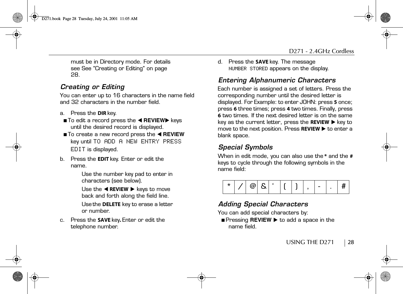 D271 - 2.4GHz CordlessUSING THE D271        28must be in Directory mode. For details see See “Creating or Editing” on page 28.Creating or EditingYou can enter up to 16 characters in the name field and 32 characters in the number field.a. Press the DIR key. ■ To edit a record press the ̇ REVIEẄ keys until the desired record is displayed.■ To create a new record press the ̇ REVIEW key until TO ADD A NEW ENTRY PRESS EDIT is displayed.b. Press the EDIT key. Enter or edit the name.Use the number key pad to enter in characters (see below).Use the ̇ REVIEW ̈ keys to move back and forth along the field line.Use the DELETE key to erase a letter or number.c. Press the SAVE key. Enter or edit the telephone number.d. Press the SAVE key. The message NUMBER STORED appears on the display.Entering Alphanumeric CharactersEach number is assigned a set of letters. Press the corresponding number until the desired letter is displayed. For Example: to enter JOHN: press 5 once; press 6 three times; press 4 two times. Finally, press 6 two times. If the next desired letter is on the same key as the current letter, press the REVIEW ̈ key to move to the next position. Press REVIEW ̈ to enter a blank space.Special SymbolsWhen in edit mode, you can also use the * and the # keys to cycle through the following symbols in the name field:Adding Special CharactersYou can add special characters by:■ Pressing REVIEW ̈ to add a space in the name field.*/@&amp;‘(),-.#D271.book  Page 28  Tuesday, July 24, 2001  11:05 AM