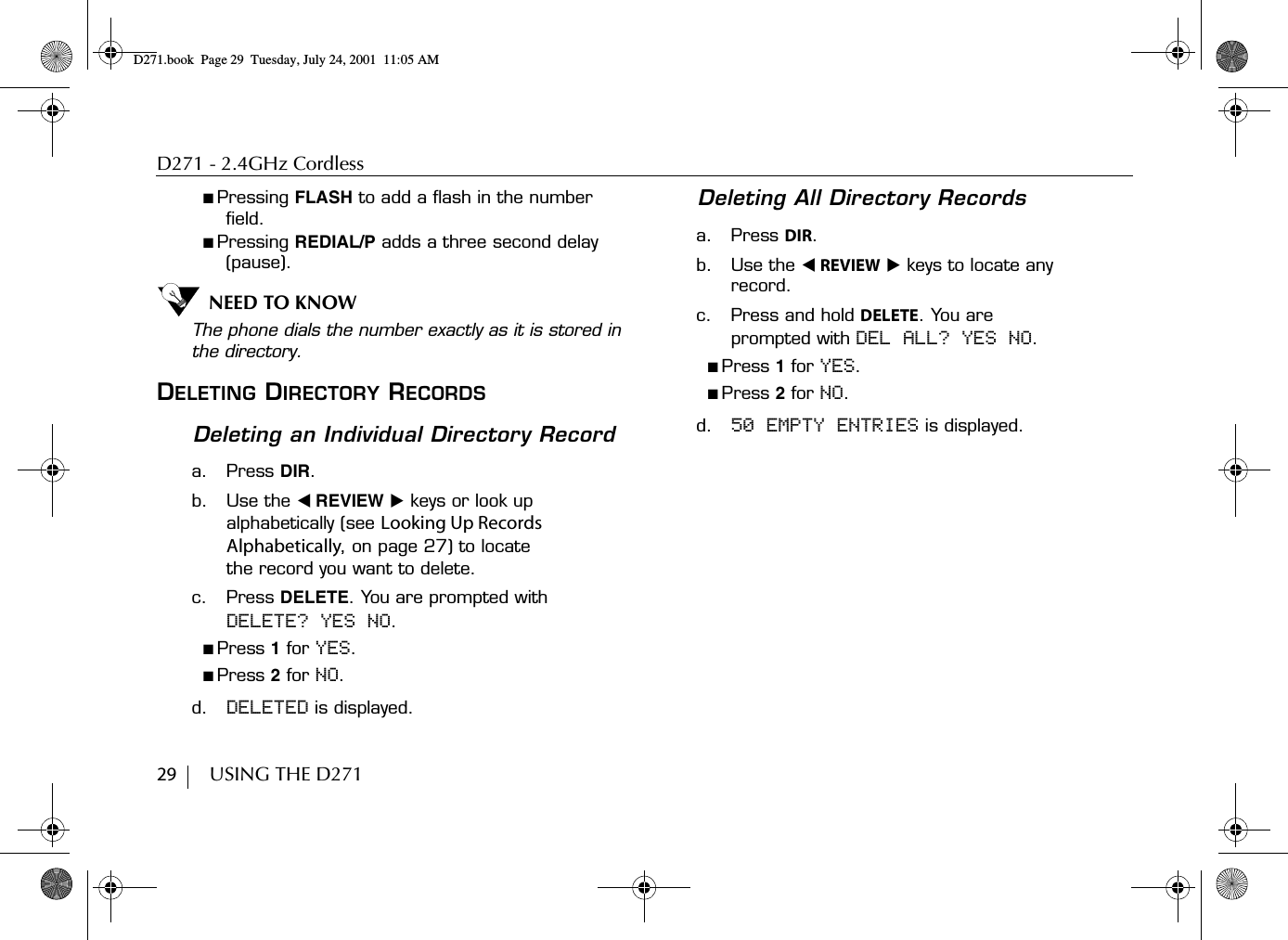 D271 - 2.4GHz Cordless29        USING THE D271■ Pressing FLASH to add a flash in the number field.■ Pressing REDIAL/P adds a three second delay (pause).NEED TO KNOWThe phone dials the number exactly as it is stored in the directory.DELETING DIRECTORY RECORDSDeleting an Individual Directory Recorda. Press DIR.b. Use the ̇ REVIEW ̈ keys or look up alphabetically (see Looking Up Records Alphabetically, on page 27) to locate the record you want to delete.c. Press DELETE. You are prompted with DELETE? YES NO.■ Press 1 for YES.■ Press 2 for NO.d. DELETED is displayed.Deleting All Directory Recordsa. Press DIR.b. Use the ̇ REVIEW ̈ keys to locate any record.c. Press and hold DELETE. You are prompted with DEL ALL? YES NO.■ Press 1 for YES.■ Press 2 for NO.d. 50 EMPTY ENTRIES is displayed.D271.book  Page 29  Tuesday, July 24, 2001  11:05 AM