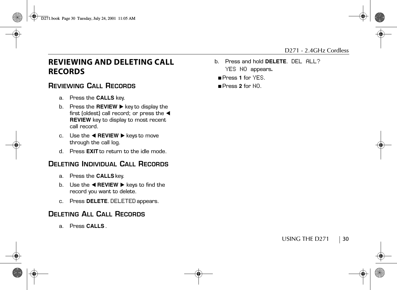 D271 - 2.4GHz CordlessUSING THE D271        30REVIEWING AND DELETING CALL RECORDSREVIEWING CALL RECORDSa. Press the CALLS key.b. Press the REVIEW ̈ key to display the first (oldest) call record; or press the ̇ REVIEW key to display to most recent call record.c. Use the ̇ REVIEW ̈ keys to move through the call log.d. Press EXIT to return to the idle mode.DELETING INDIVIDUAL CALL RECORDSa. Press the CALLS key.b. Use the ̇ REVIEW ̈ keys to find the record you want to delete.c. Press DELETE. DELETED appears.DELETING ALL CALL RECORDSa. Press CALLS .b. Press and hold DELETE.   DEL ALL? YES NO appears.■ Press 1 for YES.■ Press 2 for NO.D271.book  Page 30  Tuesday, July 24, 2001  11:05 AM