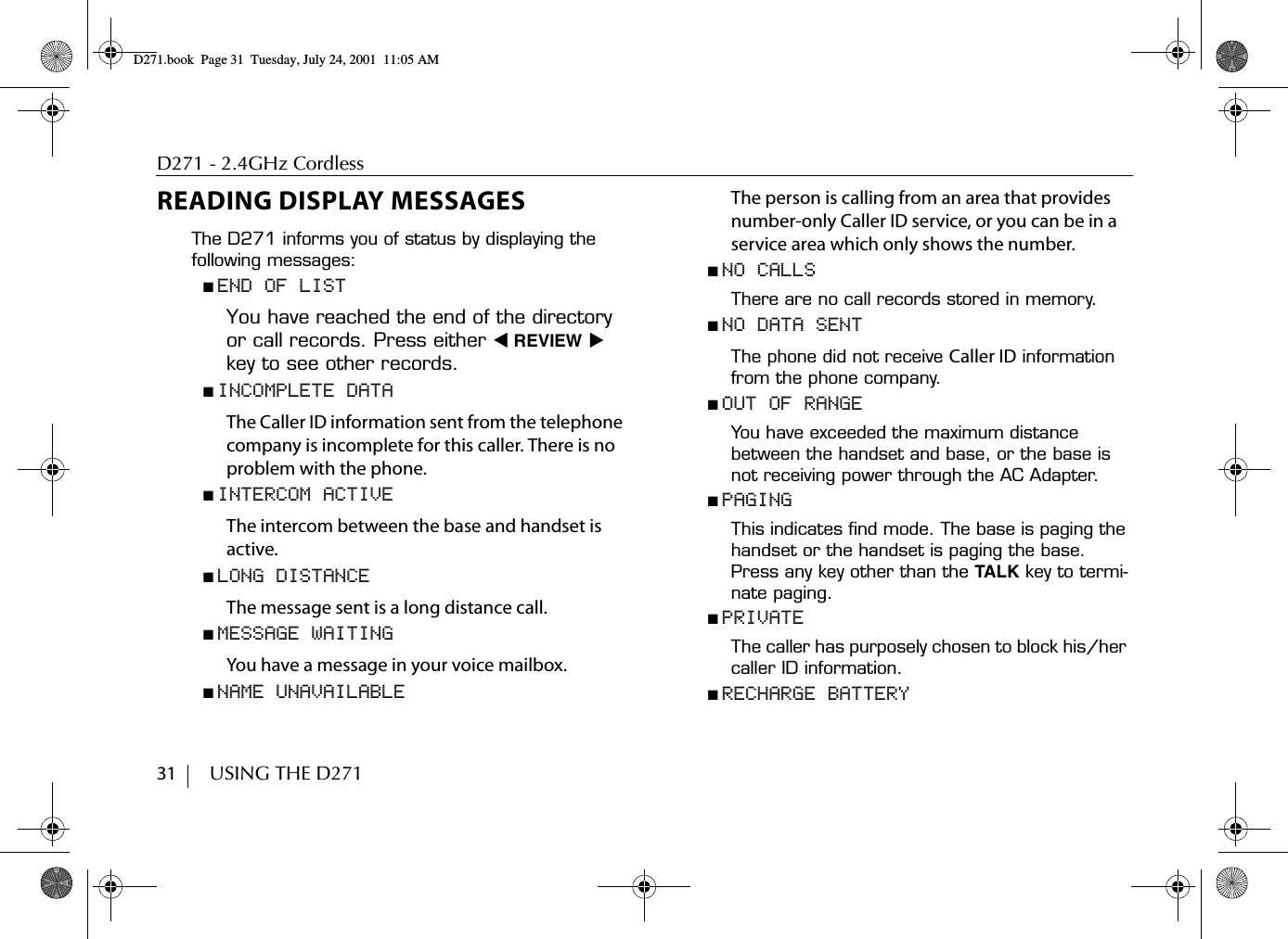 D271 - 2.4GHz Cordless31        USING THE D271READING DISPLAY MESSAGESThe D271 informs you of status by displaying the following messages:■ END OF LISTYou have reached the end of the directory or call records. Press either ̇ REVIEW ̈ key to see other records.■ INCOMPLETE DATAThe Caller ID information sent from the telephone company is incomplete for this caller. There is no problem with the phone.■ INTERCOM ACTIVEThe intercom between the base and handset is active. ■ LONG DISTANCEThe message sent is a long distance call.■ MESSAGE WAITINGYou have a message in your voice mailbox. ■ NAME UNAVAILABLEThe person is calling from an area that provides number-only Caller ID service, or you can be in a service area which only shows the number.■ NO CALLSThere are no call records stored in memory.■ NO DATA SENTThe phone did not receive Caller ID information from the phone company.■ OUT OF RANGEYou have exceeded the maximum distance between the handset and base, or the base is not receiving power through the AC Adapter.■ PAGINGThis indicates find mode. The base is paging the handset or the handset is paging the base. Press any key other than the TALK key to termi-nate paging.■ PRIVATEThe caller has purposely chosen to block his/her caller ID information.■ RECHARGE BATTERYD271.book  Page 31  Tuesday, July 24, 2001  11:05 AM