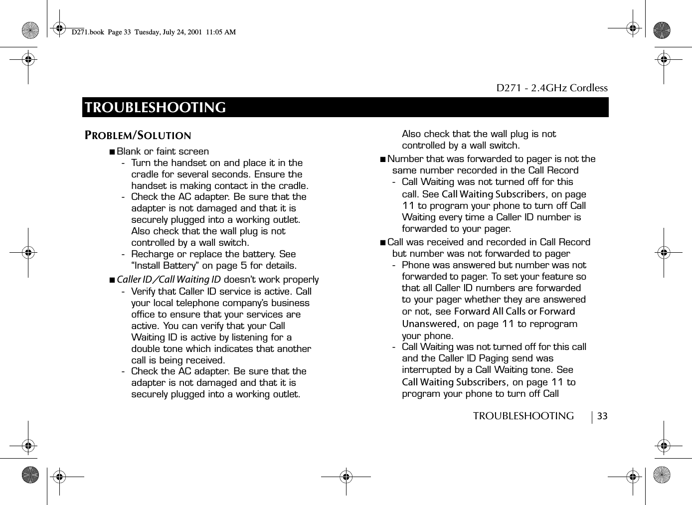 D271 - 2.4GHz CordlessTROUBLESHOOTING        33TROUBLESHOOTINGPROBLEM/SOLUTION■ Blank or faint screen- Turn the handset on and place it in the cradle for several seconds. Ensure the handset is making contact in the cradle.- Check the AC adapter. Be sure that the adapter is not damaged and that it is securely plugged into a working outlet. Also check that the wall plug is not controlled by a wall switch.- Recharge or replace the battery. See “Install Battery” on page 5 for details.■ Caller ID/Call Waiting ID doesn’t work properly- Verify that Caller ID service is active. Call your local telephone company’s business office to ensure that your services are active. You can verify that your Call Waiting ID is active by listening for a double tone which indicates that another call is being received. - Check the AC adapter. Be sure that the adapter is not damaged and that it is securely plugged into a working outlet. Also check that the wall plug is not controlled by a wall switch.■ Number that was forwarded to pager is not the same number recorded in the Call Record- Call Waiting was not turned off for this call. See Call Waiting Subscribers, on page 11 to program your phone to turn off Call Waiting every time a Caller ID number is forwarded to your pager.■ Call was received and recorded in Call Record but number was not forwarded to pager- Phone was answered but number was not forwarded to pager. To set your feature so that all Caller ID numbers are forwarded to your pager whether they are answered or not, see Forward All Calls or Forward Unanswered, on page 11 to reprogram your phone.- Call Waiting was not turned off for this call and the Caller ID Paging send was interrupted by a Call Waiting tone. See Call Waiting Subscribers, on page 11 to program your phone to turn off Call D271.book  Page 33  Tuesday, July 24, 2001  11:05 AM