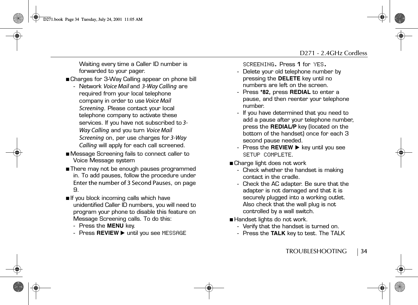 D271 - 2.4GHz CordlessTROUBLESHOOTING        34Waiting every time a Caller ID number is forwarded to your pager.■ Charges for 3-Way Calling appear on phone bill-Network Voice Mail and 3-Way Calling are required from your local telephone company in order to use Voice Mail Screening. Please contact your local telephone company to activate these services. If you have not subscribed to 3-Way Calling and you turn Voice Mail Screening on, per use charges for 3-Way Calling will apply for each call screened.■ Message Screening fails to connect caller to Voice Message system■ There may not be enough pauses programmed in. To add pauses, follow the procedure under Enter the number of 3 Second Pauses, on page 9.■ If you block incoming calls which have unidentified Caller ID numbers, you will need to program your phone to disable this feature on Message Screening calls. To do this:- Press the MENU key. - Press REVIEW ̈ until you see MESSAGE SCREENING. Press 1 for YES.- Delete your old telephone number by pressing the DELETE key until no numbers are left on the screen. - Press *82, press REDIAL to enter a pause, and then reenter your telephone number.- If you have determined that you need to add a pause after your telephone number, press the REDIAL/P key (located on the bottom of the handset) once for each 3 second pause needed.- Press the REVIEW ̈ key until you see SETUP COMPLETE. ■ Charge light does not work- Check whether the handset is making contact in the cradle.- Check the AC adapter. Be sure that the adapter is not damaged and that it is securely plugged into a working outlet. Also check that the wall plug is not controlled by a wall switch.■ Handset lights do not work.- Verify that the handset is turned on.- Press the TALK key to test. The TALK D271.book  Page 34  Tuesday, July 24, 2001  11:05 AM