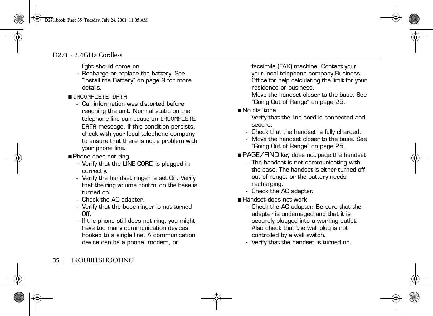 D271 - 2.4GHz Cordless35        TROUBLESHOOTINGlight should come on.- Recharge or replace the battery. See “Install the Battery” on page 9 for more details.■ INCOMPLETE DATA- Call information was distorted before reaching the unit. Normal static on the telephone line can cause an INCOMPLETE DATA message. If this condition persists, check with your local telephone company to ensure that there is not a problem with your phone line.■ Phone does not ring- Verify that the LINE CORD is plugged in correctly.- Verify the handset ringer is set On. Verify that the ring volume control on the base is turned on. - Check the AC adapter. - Verify that the base ringer is not turned Off. - If the phone still does not ring, you might have too many communication devices hooked to a single line. A communication device can be a phone, modem, or facsimile (FAX) machine. Contact your your local telephone company Business Office for help calculating the limit for your residence or business.- Move the handset closer to the base. See “Going Out of Range” on page 25.■ No dial tone- Verify that the line cord is connected and secure. - Check that the handset is fully charged.- Move the handset closer to the base. See “Going Out of Range” on page 25.■ PAGE/FIND key does not page the handset- The handset is not communicating with the base. The handset is either turned off, out of range, or the battery needs recharging. - Check the AC adapter.■ Handset does not work- Check the AC adapter. Be sure that the adapter is undamaged and that it is securely plugged into a working outlet. Also check that the wall plug is not controlled by a wall switch.- Verify that the handset is turned on.D271.book  Page 35  Tuesday, July 24, 2001  11:05 AM