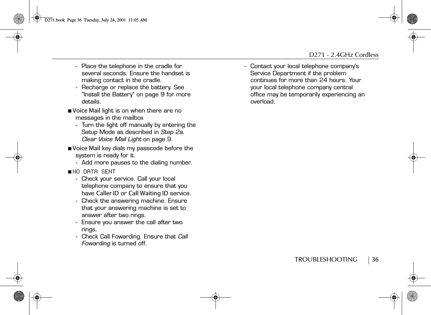 D271 - 2.4GHz CordlessTROUBLESHOOTING        36- Place the telephone in the cradle for several seconds. Ensure the handset is making contact in the cradle.- Recharge or replace the battery. See “Install the Battery” on page 9 for more details.■ Voice Mail light is on when there are no messages in the mailbox- Turn the light off manually by entering the Setup Mode as described in Step 2a. Clear Voice Mail Light on page 9.■ Voice Mail key dials my passcode before the system is ready for it.- Add more pauses to the dialing number. ■ NO DATA SENT- Check your service. Call your local telephone company to ensure that you have Caller ID or Call Waiting ID service.- Check the answering machine. Ensure that your answering machine is set to answer after two rings.- Ensure you answer the call after two rings.- Check Call Fowarding. Ensure that Call Fowarding is turned off.- Contact your local telephone company’s Service Department if the problem continues for more than 24 hours. Your your local telephone company central office may be temporarily experiencing an overload.D271.book  Page 36  Tuesday, July 24, 2001  11:05 AM