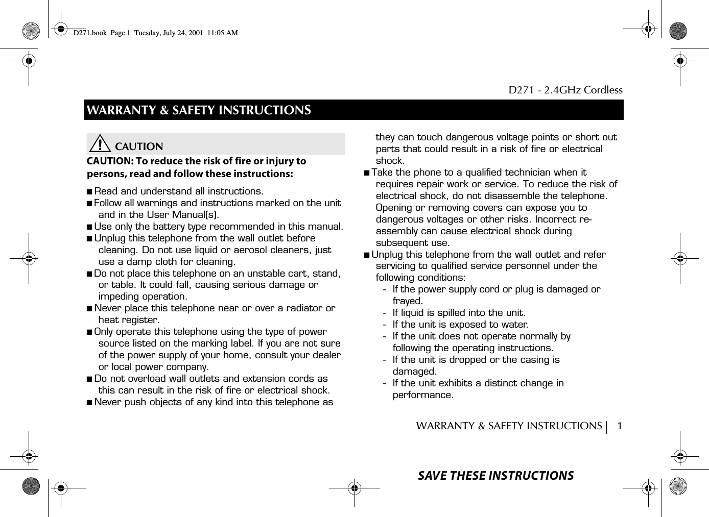 D271 - 2.4GHz CordlessWARRANTY &amp; SAFETY INSTRUCTIONS     1WARRANTY &amp; SAFETY INSTRUCTIONSCAUTIONCAUTION: To reduce the risk of fire or injury topersons, read and follow these instructions:■ Read and understand all instructions.■ Follow all warnings and instructions marked on the unit and in the User Manual(s).■ Use only the battery type recommended in this manual.■ Unplug this telephone from the wall outlet before cleaning. Do not use liquid or aerosol cleaners, just use a damp cloth for cleaning.■ Do not place this telephone on an unstable cart, stand, or table. It could fall, causing serious damage or impeding operation.■ Never place this telephone near or over a radiator or heat register.■ Only operate this telephone using the type of power source listed on the marking label. If you are not sure of the power supply of your home, consult your dealer or local power company.■ Do not overload wall outlets and extension cords as this can result in the risk of fire or electrical shock.■ Never push objects of any kind into this telephone as they can touch dangerous voltage points or short out parts that could result in a risk of fire or electrical shock.■ Take the phone to a qualified technician when it requires repair work or service. To reduce the risk of electrical shock, do not disassemble the telephone. Opening or removing covers can expose you to dangerous voltages or other risks. Incorrect re-assembly can cause electrical shock during subsequent use.■ Unplug this telephone from the wall outlet and refer servicing to qualified service personnel under the following conditions:- If the power supply cord or plug is damaged or frayed.- If liquid is spilled into the unit.- If the unit is exposed to water.- If the unit does not operate normally by following the operating instructions.- If the unit is dropped or the casing is damaged.- If the unit exhibits a distinct change in performance.SAVE THESE INSTRUCTIONSD271.book  Page 1  Tuesday, July 24, 2001  11:05 AM