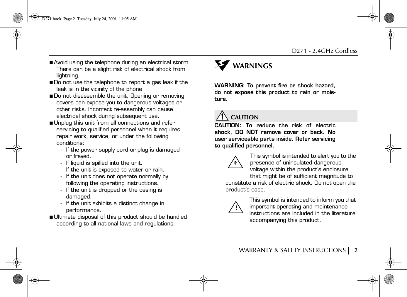 D271 - 2.4GHz CordlessWARRANTY &amp; SAFETY INSTRUCTIONS     2■ Avoid using the telephone during an electrical storm. There can be a slight risk of electrical shock from lightning.■ Do not use the telephone to report a gas leak if the leak is in the vicinity of the phone■ Do not disassemble the unit. Opening or removing covers can expose you to dangerous voltages or other risks. Incorrect re-assembly can cause electrical shock during subsequent use.■ Unplug this unit from all connections and refer servicing to qualified personnel when it requires repair work, service, or under the following conditions:- If the power supply cord or plug is damaged or frayed.- If liquid is spilled into the unit.- If the unit is exposed to water or rain.- If the unit does not operate normally by following the operating instructions.- If the unit is dropped or the casing is damaged.- If the unit exhibits a distinct change in performance.■ Ultimate disposal of this product should be handled according to all national laws and regulations.WARNINGSWARNING: To prevent fire or shock hazard,do not expose this product to rain or mois-ture.CAUTIONCAUTION: To reduce the risk of electricshock, DO NOT remove cover or back. Nouser serviceable parts inside. Refer servicingto qualified personnel.This symbol is intended to alert you to the presence of uninsulated dangerous voltage within the product’s enclosure that might be of sufficient magnitude to constitute a risk of electric shock. Do not open the product’s case.This symbol is intended to inform you that important operating and maintenance instructions are included in the literature accompanying this product.!D271.book  Page 2  Tuesday, July 24, 2001  11:05 AM