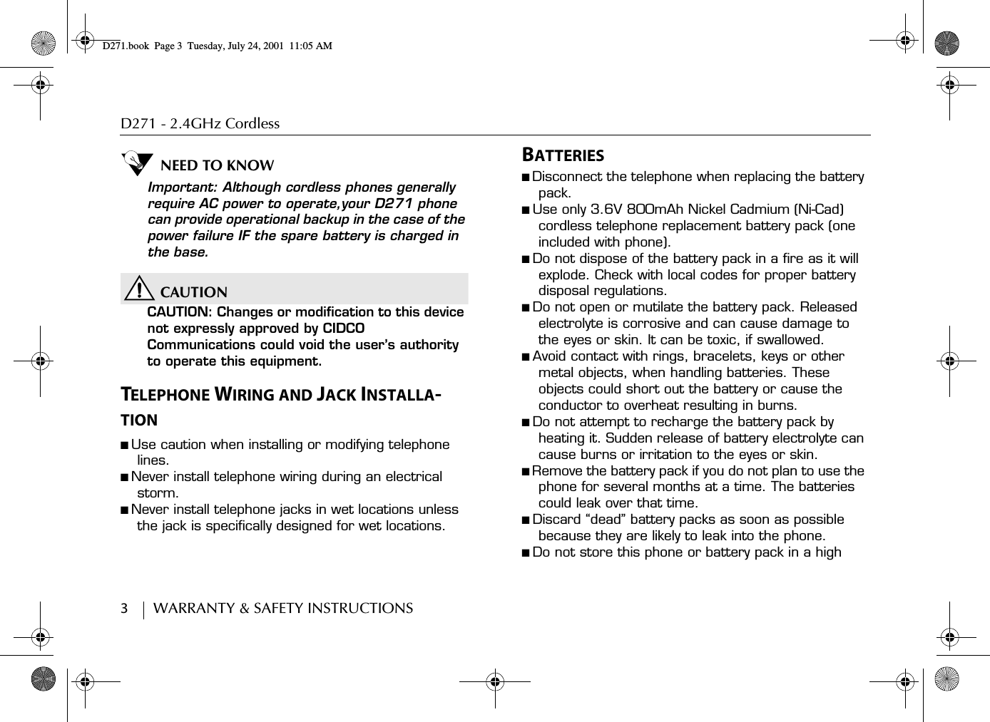 D271 - 2.4GHz Cordless3        WARRANTY &amp; SAFETY INSTRUCTIONSNEED TO KNOWImportant: Although cordless phones generally require AC power to operate,your D271 phone can provide operational backup in the case of the power failure IF the spare battery is charged in the base.CAUTIONCAUTION: Changes or modification to this device not expressly approved by CIDCO Communications could void the user’s authority to operate this equipment.TELEPHONE WIRING AND JACK INSTALLA-TION■ Use caution when installing or modifying telephone lines.■ Never install telephone wiring during an electrical storm.■ Never install telephone jacks in wet locations unless the jack is specifically designed for wet locations.BATTERIES■ Disconnect the telephone when replacing the battery pack.■ Use only 3.6V 800mAh Nickel Cadmium (Ni-Cad) cordless telephone replacement battery pack (one included with phone).■ Do not dispose of the battery pack in a fire as it will explode. Check with local codes for proper battery disposal regulations.■ Do not open or mutilate the battery pack. Released electrolyte is corrosive and can cause damage to the eyes or skin. It can be toxic, if swallowed.■ Avoid contact with rings, bracelets, keys or other metal objects, when handling batteries. These objects could short out the battery or cause the conductor to overheat resulting in burns.■ Do not attempt to recharge the battery pack by heating it. Sudden release of battery electrolyte can cause burns or irritation to the eyes or skin.■ Remove the battery pack if you do not plan to use the phone for several months at a time. The batteries could leak over that time.■ Discard “dead” battery packs as soon as possible because they are likely to leak into the phone.■ Do not store this phone or battery pack in a high D271.book  Page 3  Tuesday, July 24, 2001  11:05 AM