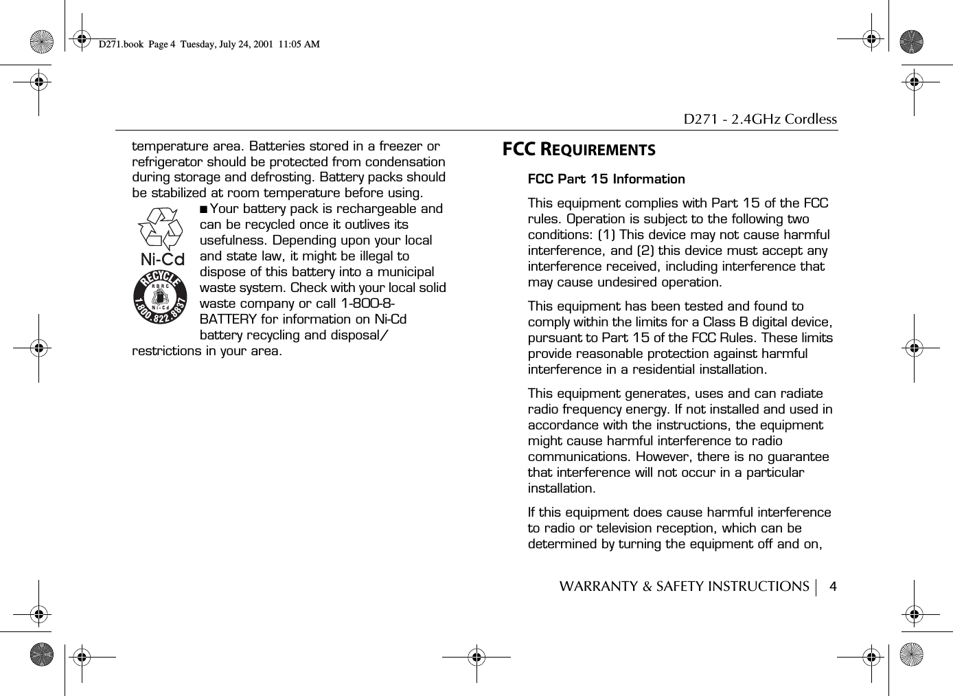 D271 - 2.4GHz CordlessWARRANTY &amp; SAFETY INSTRUCTIONS     4temperature area. Batteries stored in a freezer or refrigerator should be protected from condensation during storage and defrosting. Battery packs should be stabilized at room temperature before using.■ Your battery pack is rechargeable and can be recycled once it outlives its usefulness. Depending upon your local and state law, it might be illegal to dispose of this battery into a municipal waste system. Check with your local solid waste company or call 1-800-8-BATTERY for information on Ni-Cd battery recycling and disposal/restrictions in your area.FCC REQUIREMENTSFCC Part 15 InformationThis equipment complies with Part 15 of the FCC rules. Operation is subject to the following two conditions: (1) This device may not cause harmful interference, and (2) this device must accept any interference received, including interference that may cause undesired operation.This equipment has been tested and found to comply within the limits for a Class B digital device, pursuant to Part 15 of the FCC Rules. These limits provide reasonable protection against harmful interference in a residential installation.This equipment generates, uses and can radiate radio frequency energy. If not installed and used in accordance with the instructions, the equipment might cause harmful interference to radio communications. However, there is no guarantee that interference will not occur in a particular installation.If this equipment does cause harmful interference to radio or television reception, which can be determined by turning the equipment off and on, D271.book  Page 4  Tuesday, July 24, 2001  11:05 AM